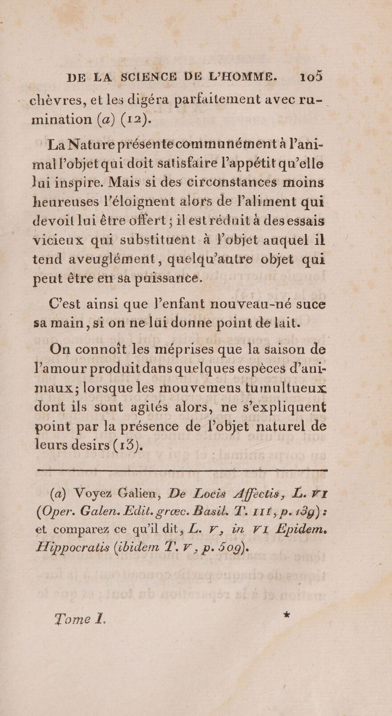 chèvres, et les digéra parfaitement avec ru- mination (a) (12). La Nature préséntecommunément à l’ani- mal l’objet qui doit satisfaire l'appétit qu’elle Jui inspire. Mais si des circonstances moins heureuses l’éloignent alors de Paliment qui devoit lui être offert ; ilest réduit à desessais vicieux qui substituént à l’objet auquel il. tend aveuglément, quélqu’autre objet qui peut être en sa puissance. C’est ainsi que l’enfant nouveau-né suce sa main, si on ne lüi donne point dé lait. On connoîït les méprises que la saison de l'amour produit dans quelques espèces dani- maux; lorsque les mouvemens tumultueux dont ils sont agités alors, ne s'expliquent point par la présence de l’objet naturel de leurs desirs (15). (a) Voyez Galien, De Locis Afféctis, L. Vr (Oper. Galen. Edit. grœæc. Basil. T. 111, p.139) : et comparez ce qu'il dit, L. Fr, in V1 Epidem. Hippocratis (ibidem T. 7, p. 509). Tome LE. hé