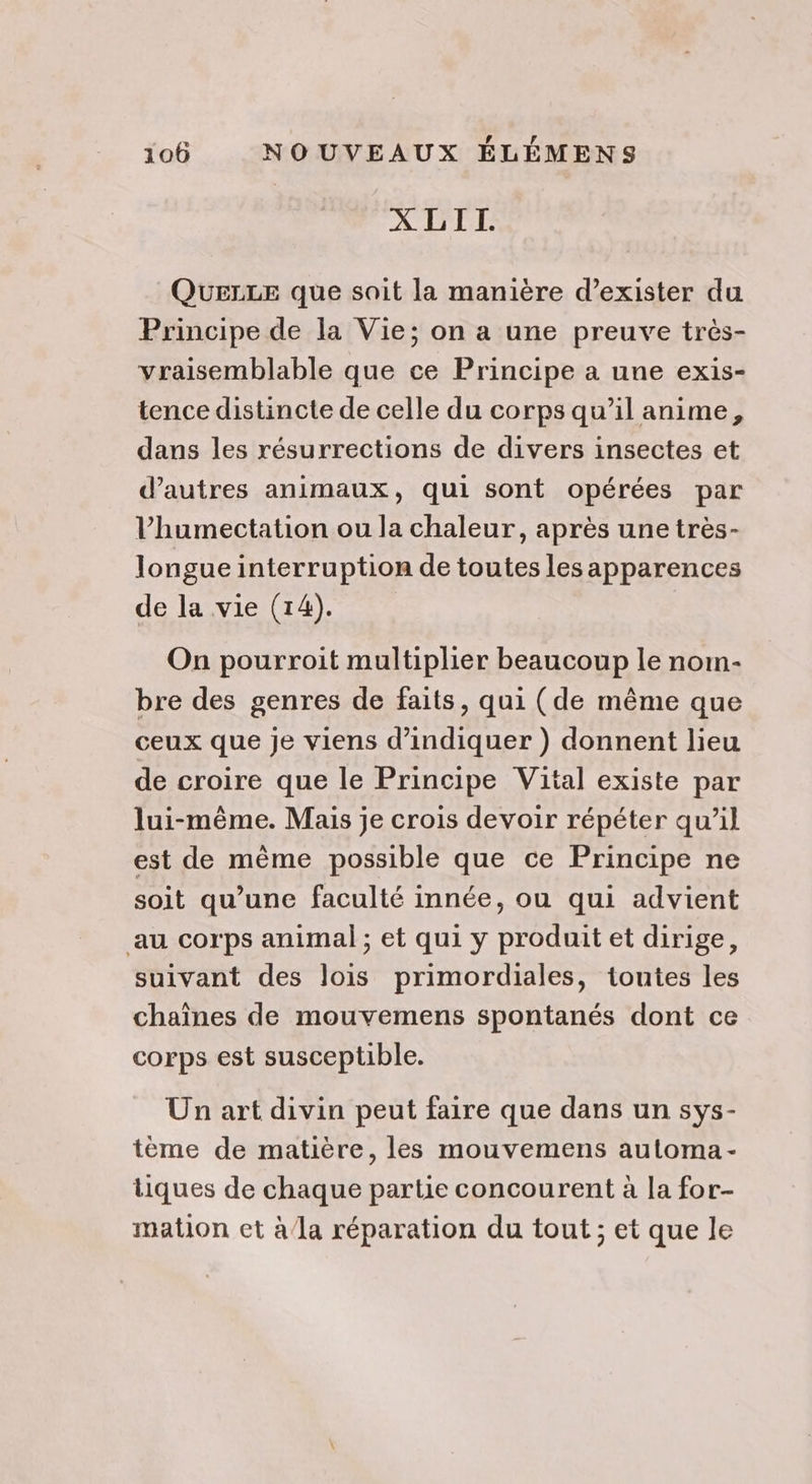 XLII. Quezze que soit la manière d’exister du Principe de la Vie; on a une preuve très- vraisemblable que ce Principe a une exis- tence distincte de celle du corps qu’il anime, dans les résurrections de divers insectes et d’autres animaux, qui sont opérées par l’humectation ou la chaleur, après une très- longue interruption de toutes les apparences de la vie (14). On pourroit multiplier beaucoup le nom- bre des genres de faits, qui (de même que ceux que je viens d'indiquer ) donnent lieu de croire que le Principe Vital existe par lui-même. Mais je crois devoir répéter qu’il est de mème possible que ce Principe ne soit qu’une faculté innée, ou qui advient au corps animal ; et qui y produit et dirige, suivant des lois primordiales, tontes les chaînes de mouvemens spontanés dont ce corps est susceptible. Un art divin peut faire que dans un sys- tème de matière, les mouvemens automa- tiques de chaque partie concourent à la for- mation et à/la réparation du tout ; et que le