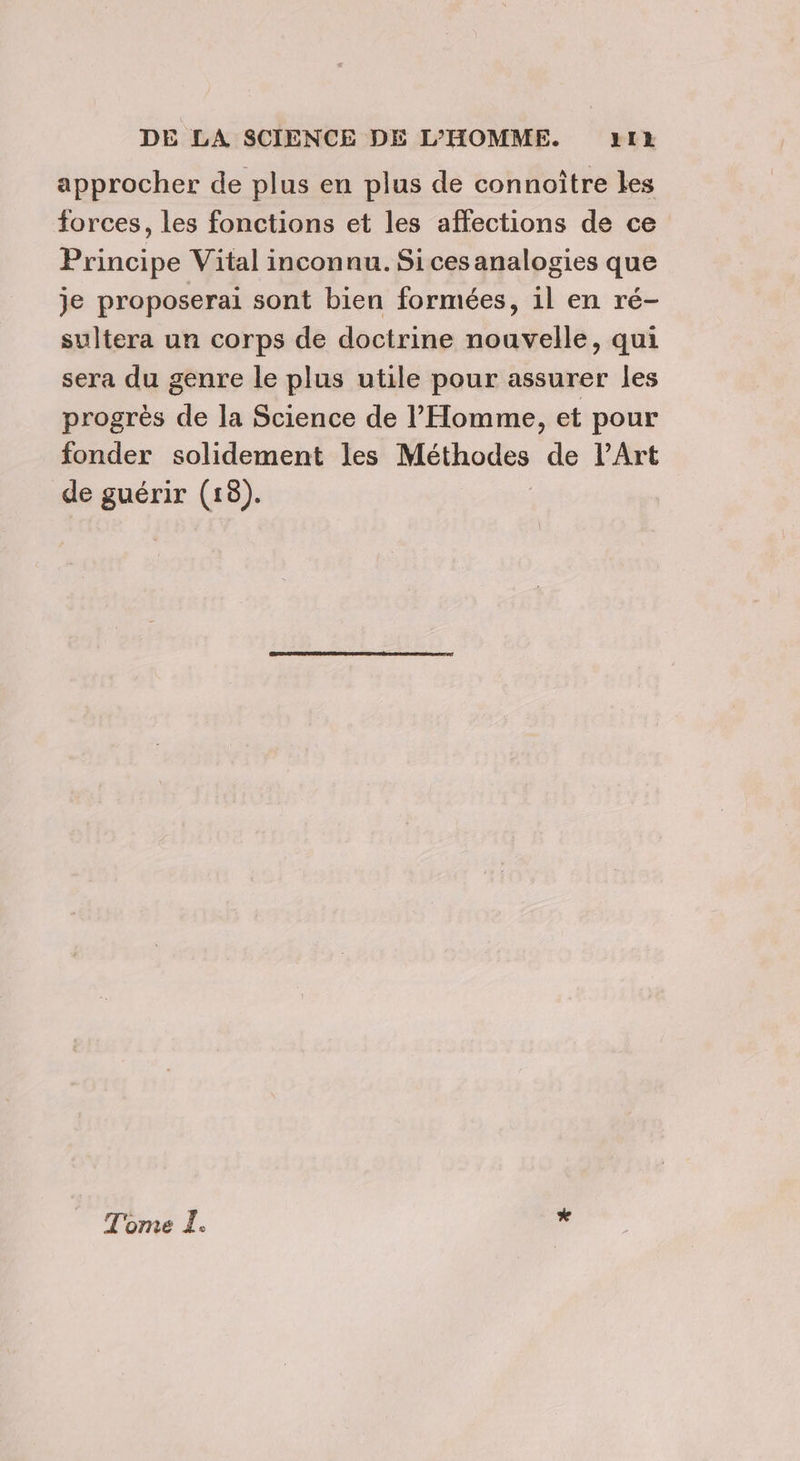 approcher de plus en plus de connoître les forces, les fonctions et les affections de ce Principe Vital inconnu. Sices analogies que je proposerai sont bien formées, il en ré- sultera un corps de doctrine nouvelle, qui sera du genre le plus utile pour assurer les progrès de la Science de l'Homme, et pour fonder solidement les Méthodes de l'Art de guérir (18). Tome I. *
