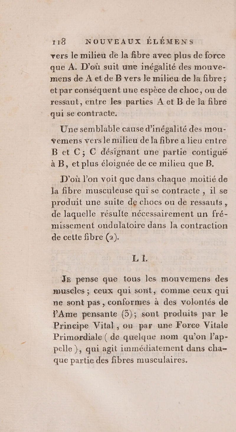 vers le milieu de la fibre avec plus de force que À. D'où suit une inégalité des mouve- mens de À et de B vers le milieu de la fibre ; et par conséquent une espèce de choc, ou de ressaut, entre les parties A et B de la fibre qui se contracte. Une semblable cause d’inégalité des mou- ÿemens vers le milieu de Ja fibre a lieu entre B et C; C désignant une partie contiguë& à B, et plus éloignée de ce milieu que B. D'où l’on voit que dans chaque moitié de la fibre musculeuse qui se contracte , il se produit une suite de chocs ou de ressauts, de laquelle résulte nécessairement un fré- missement ondulatoire dans la contraction de cette fibre (2). EL E _ JE pense que tous les mouvemens des muscles ; ceux qui sont, comme ceux qui ne sont pas, conformes à des volontés de Ame pensante (3); sont produits par le Principe Vital, ou par une Force Vitale Primordiale ( de quelque nom qu’on lap- pelle }, qui agit immédiatement dans cha- que partie des fibres musculaires.