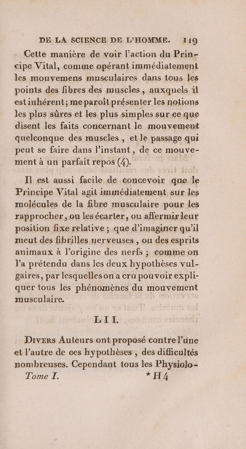 Cette manière de voir l’action du Prin- cipe Vital, comme opérant immédiatement les mouvemens musculaires dans tous les points des fibres des muscles, auxquels il estinhérent; me paroïtprésenter les notions les plus sûres et les plus sim ples sur ce que disent les faits concernant le mouvement quelconque des muscles , et le passage qui peut se faire dans l'instant, de ce mouve- ment à un parfait repos (4). | Il est aussi facile de concevoir que le Principe Vital agit immédiatement sur les molécules de la fibre musculaire pour les rapprocher, ou les écarter, ou affermir leur position fixe relative ; que d'imaginer qu’il meut des fibrilles nerveuses, ou des esprits animaux à l’origine des nerfs ; comme on l’a prétendu dans les deux hypothèses vul- gaires, par lesquelles on a cru pouvoir expli- quer tous les phénomènes du mouvement musculaire. LIT. Divers Auteurs ont proposé contre l’une et l’autre de ces hypothèses , des difficultés nombreuses. Cependant tous les Physiolo- Tome I. * H4