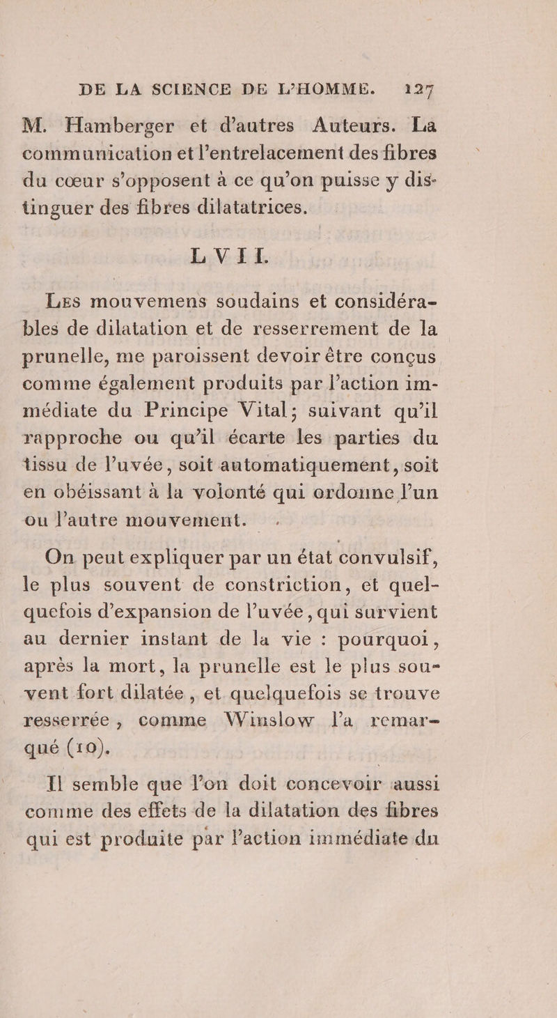 M. Hamberger et d’autres Auteurs. La communication et l’entrelacement des fibres du cœur s'opposent à ce qu’on puisse y dis- tinguer des fibres dilatatrices. LVITL LEs mouvemens soudains et considéra- bles de dilatation et de resserrement de la prunelle, me paroissent devoir être conçus comme également produits par l’action im- médiate du Principe Vital; suivant qu’il rapproche ou qu’il écarte les parties du tissu de l’uvée, soit automatiquement, soit en obéissant à la volonté qui ordonne lun ou l’autre mouvement. On peut expliquer par un état convulsif, le plus souvent de constriction, et quel- quefois d'expansion de lPuvée, qui survient au dernier instant de la vie : pourquoi, après la mort, la prunelle est le plus sou- vent fort dilatée , et quelquefois se trouve resserrée , comme Winsiow l’a remar- qué (10). Il semble que l’on doit concevoir aussi comme des effets de la dilatation des fibres qui est produite par Paction immédiate du