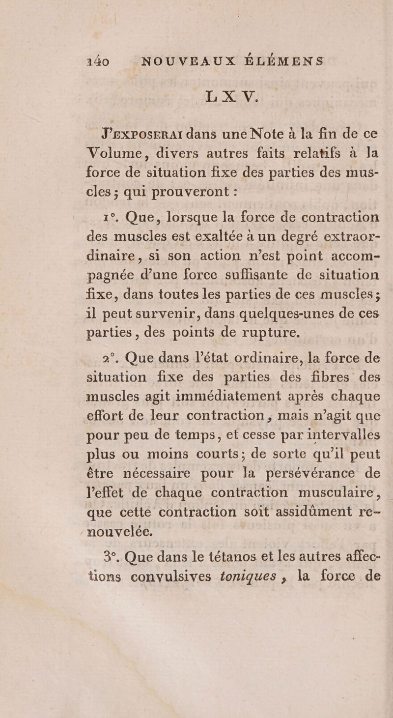 A KE, J’Esxposeraï dans une Note à la fin de ce Volume, divers autres faits relatifs à la force de situation fixe des parties des mus- cles ; qui prouveront : 1°, Que, lorsque la force de contraction des muscles est exaltée à un degré extraor- dinaire, si son action n’est point accom- pagnée d’une force suffisante de situation fixe, dans toutes les parties de ces muscles ; il peut survenir, dans quelques-unes de ces parties , des points de rupture. 2°, Que dans l’état ordinaire, la force de situation fixe des parties des fibres des muscles agit immédiatement après chaque effort de leur contraction, mais n’agit que pour peu de temps, et cesse par intervalles plus ou moins courts; de sorte qu’il peut être nécessaire pour la persévérance de l'effet de chaque contraction musculaire, que cette contraction soit assidüment re- nouvelée. 3, Que dans le tétanos et les autres affec- tions convulsives toniques ; la force de