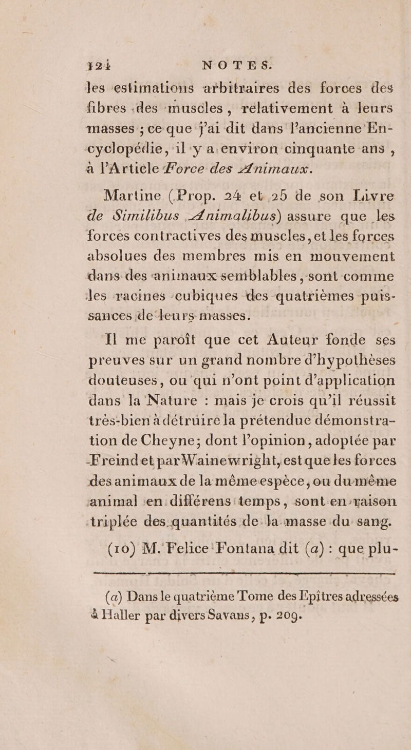 les estimations arbitraires des forces des fibres :des muscles, relativement à leurs masses ; ce que j'ai dit dans l’ancienne En- cyclopédie, 1l:y a environ cimquante ans, a l'Article Force des Animaux. Martine (Prop. 24 et 25 de son favre de Similibus _Ænimalibus) assure que les forces contractives des muscles, et les forces absolues des membres mis en mouvement dans des ‘animaux semblables , sont comme les racines -cubiques des quatrièmes puis- sances de leurs masses. Il me paroît que cet Auteur fonde ses preuves sur un grand nombre d’hypothèses douteuses, ou qui n’ont point d'application dans la Nature : mais je crois qu’il réussit trés-bien adétruire la prétendue démonstra- tion de Cheyne; dont l'opinion, adoptée par ÆFreindet par Wainewright, est que les forces des animaux de la même-espèce , ou dumême ‘animal ‘en différens temps, sont enraison triplée des quantités de Ja masse du sang. (10) M. Felice Fontana dit (a) : que plu- (a) Dans le quatrième Tome des Epîtres adressées à Haller par divers Savans, p. 209.