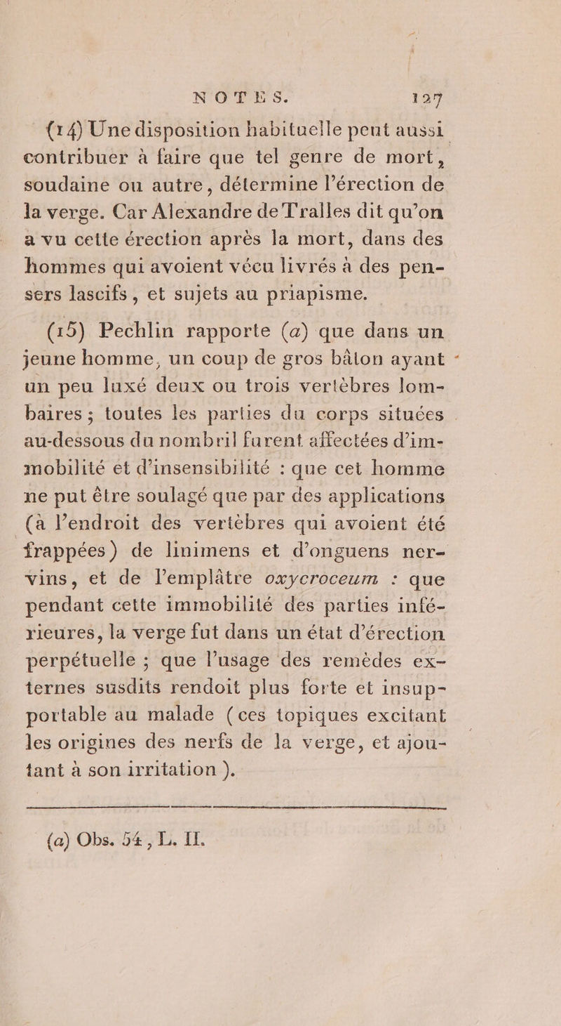 (14) Une disposition habituelle peut aussi contribuer à faire que tel genre de mort, soudaine ou autre, détermine l'érection de la verge. Car Alexandre de Tralles dit qu’on a vu cette érection après la mort, dans des hommes qui avoient vécu livrés à des pen- sers lascifs, et sujets au priapisme. (15) Pechlin rapporte (a) que dans un jeune homme, un coup de gros bâlon ayant un peu luxé deux ou trois vertèbres lom- baires ; toutes les parties du corps situées au-dessous du nombril furent affectées d’im- mobilité et d’insensibilité : que cet homme ne put être soulagé que par des applications (a l’endroit des vertèbres qui avoient été frappées) de linimens et d’onguens ner- vins, et de l’emplâtre oxycroceum : que pendant cette immobilité des parties infé- rieures, la verge fut dans un état d’érection perpétuelle ; que l'usage des remèdes ex- ternes susdits rendoit plus forte et insup- portable au malade (ces topiques excitant les origines des nerfs de la verge, et ajou- tant à son irritation ). (a) Obs. 54, L. IE.