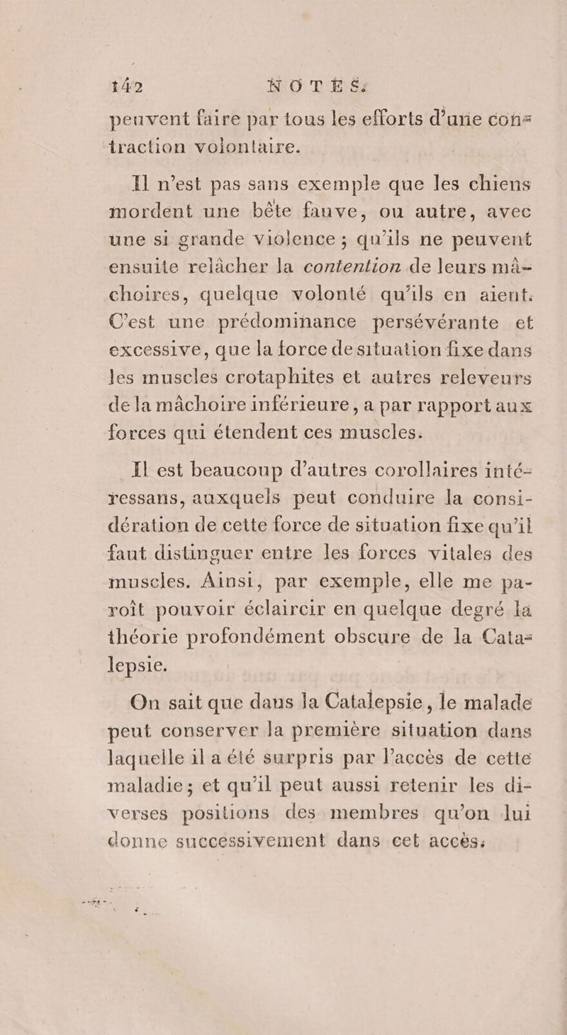 t42 NOTE &amp;: peuvent faire par tous les efforts d’une con= traction volontaire. Il n’est pas sans exemple que les chiens mordent une bête fanve, ou autre, avec une si grande violence ; qu'ils ne peuvent ensuite relâcher la contention de leurs mà- choires, quelque volonté qu'ils en aient. C’est une prédominance persévérante et excessive, que la force de situation fixe dans les muscles crotaphites et autres releveurs de la mâchoire inférieure, a par rapport aux forces qui étendent ces muscles. Il est beaucoup d’autres corollaires inté- ressans, auxquels peut conduire la consi- dération de cette force de situation fixe qu’il faut distinguer entre les forces vitales des muscles. Ainsi, par exemple, elle me pa- roît pouvoir éclaircir en quelque degré la théorie profondément obscure de la Cata= lepsie. On sait que dans la Catalepsie, le malade peut conserver la première situation dans laquelle il a été surpris par Paccès de cette maladie; et qu'il peut aussi retenir les di- verses positions des membres qu’on Jui donne successivement dans cet accès: