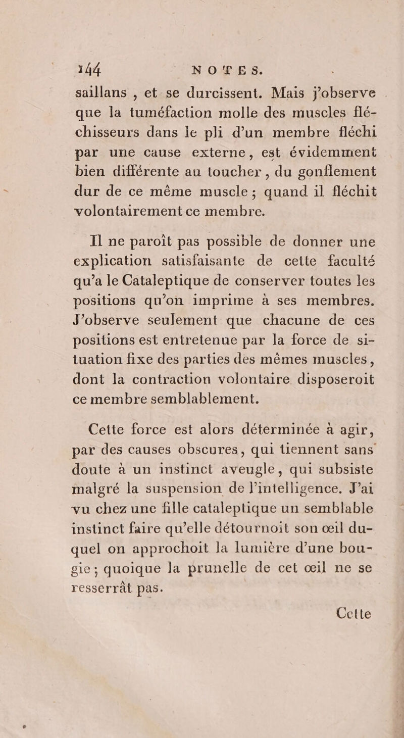 saillans , et se durcissent. Mais j'observe que la tuméfaction molle des muscles flé- chisseurs dans lé pli d’un membre fléchi par une cause externe, est évidemment bien différente au toucher, du gonflement dur de ce même muscle ; quand il fléchit volontairement ce membre. Il ne paroît pas possible de donner une explication satisfaisante de cette faculté qu’a le Cataleptique de conserver toutes les positions qu’on imprime à ses membres. J’observe seulement que chacune de ces positions est entretenue par la force de si- tuation fixe des parties des mêmes muscles, dont la contraction volontaire disposeroit ce membre semblablement. Cette force est alors déterminée à agir, par des causes obscures, qui tiennent sans doute à un instinct aveugle, qui subsiste malgré la suspension de lintelligence. Jai vu chez une fille cataleptique un semblable instinct faire qu’elle détournoit son œil du- quel on approchoit la lumière d’une bou- gie ; quoique la prunelle de cet œil ne se resserrât pas. Cette