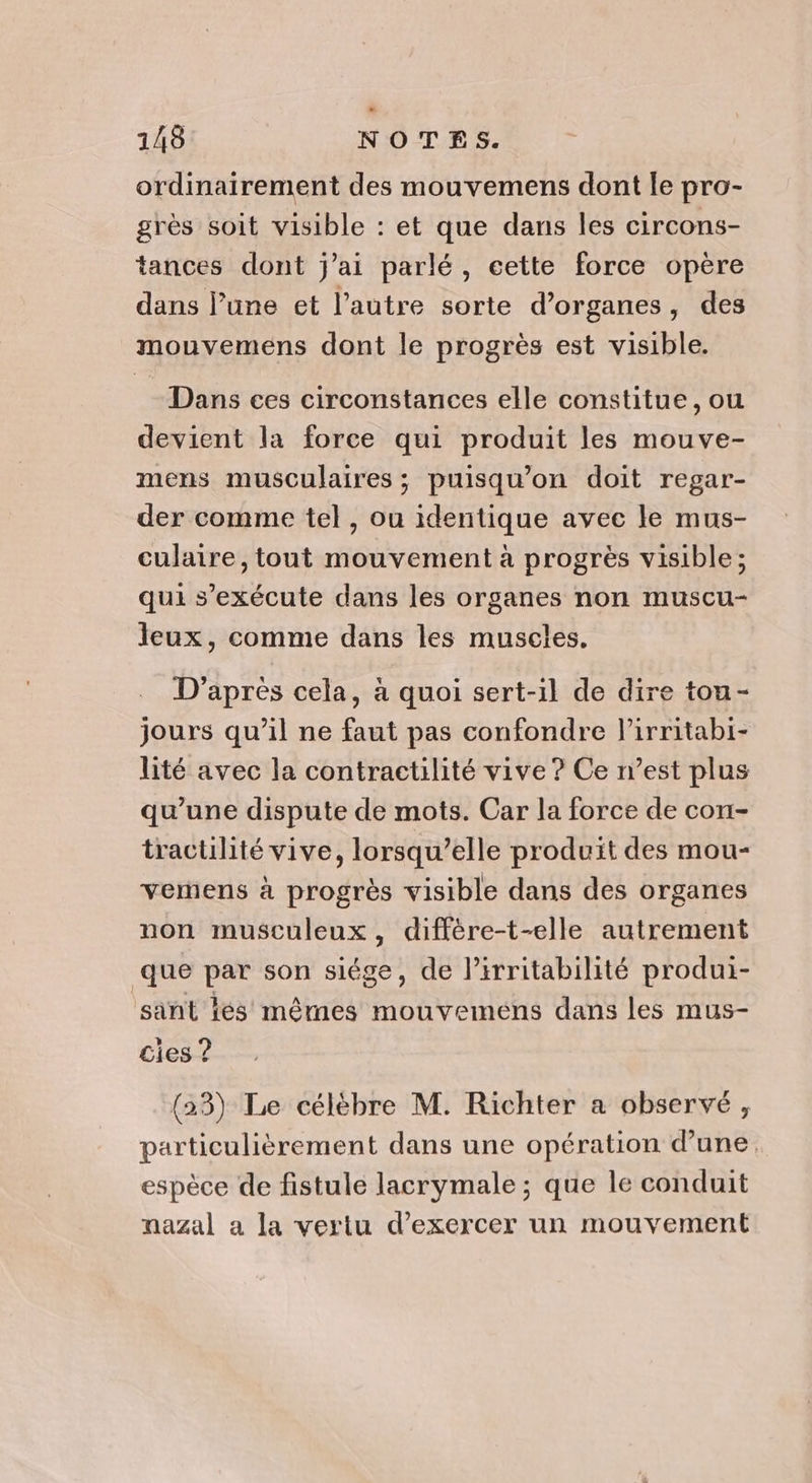 ordinairement des mouvemens dont le pro- grès soit visible : et que dans les circons- tances dont j'ai parlé, cette force opère dans l’une et l’autre sorte d’organes, des mouvemens dont le progrès est visible. Dans ces circonstances elle constitue, où devient la force qui produit les mouve- mens musculaires ; puisqu'on doit regar- der comme tel , ou identique avec le mus- culaire, tout mouvement à progrès visible; qui s'exécute dans les organes non muscu- Jeux, comme dans les muscles. D'après cela, à quoi sert-1l de dire tou- jours qu’il ne faut pas confondre l’irritabi- lité avec la contractilité vive ? Ce n’est plus qu’une dispute de mots. Car la force de con- tractilité vive, lorsqu'elle produit des mou- vemens à progrès visible dans des organes non musculeux, diffère-t-elle autrement que par son siége, de lirritabilité produi- ‘sant lés mêrnes mouvemens dans les mus- cies ? (23) Le célèbre M. Richter a observé, particulièrement dans une opération d’une, espèce de fistule lacrymale ; que le conduit nazal a la vertu d'exercer un mouvement