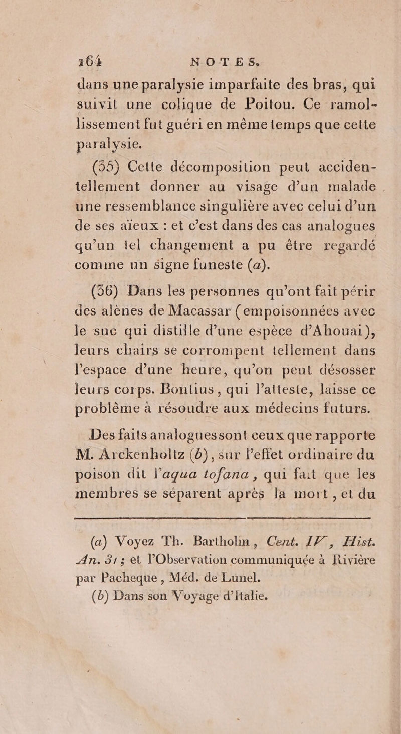 dans une paralysie imparfaite des bras, qui suivit une colique de Poitou. Ce ramol- lissement fut guéri en même temps que cette paralysie. (55) Cette décomposition peut acciden- tellement donner au visage d’un malade. une ressemblance singulière avec celui d’un de ses aïeux : et c’est dans des cas analogues qu'un iel changement a pu être regardé comme un signe funeste (a). (56) Dans les personnes qu'ont fait périr des alènes de Macassar (empoisonnées avec le suc qui distiile d’une espèce d’Ahouai), leurs chairs se corrompent tellement dans l'espace d’une heure, qu’on peut désosser leurs corps. Boutius , qui l’atteste, laisse ce h { # f 9 problème à résoudre aux médecins futurs. Des faits analoguessont ceux que rapporte M. Arckenholtz (6), sur l’effet ordinaire du poison dit l’agua tofana, qui fait que les membres se séparent après la mort , et du (a) Voyez Th. Bartholm, Cent. 17, Hist. An. 313 et Observation communiquée à Rivière par Pacheque , Méd. de Lunel. (b) Dans son Voyage d’Halie.