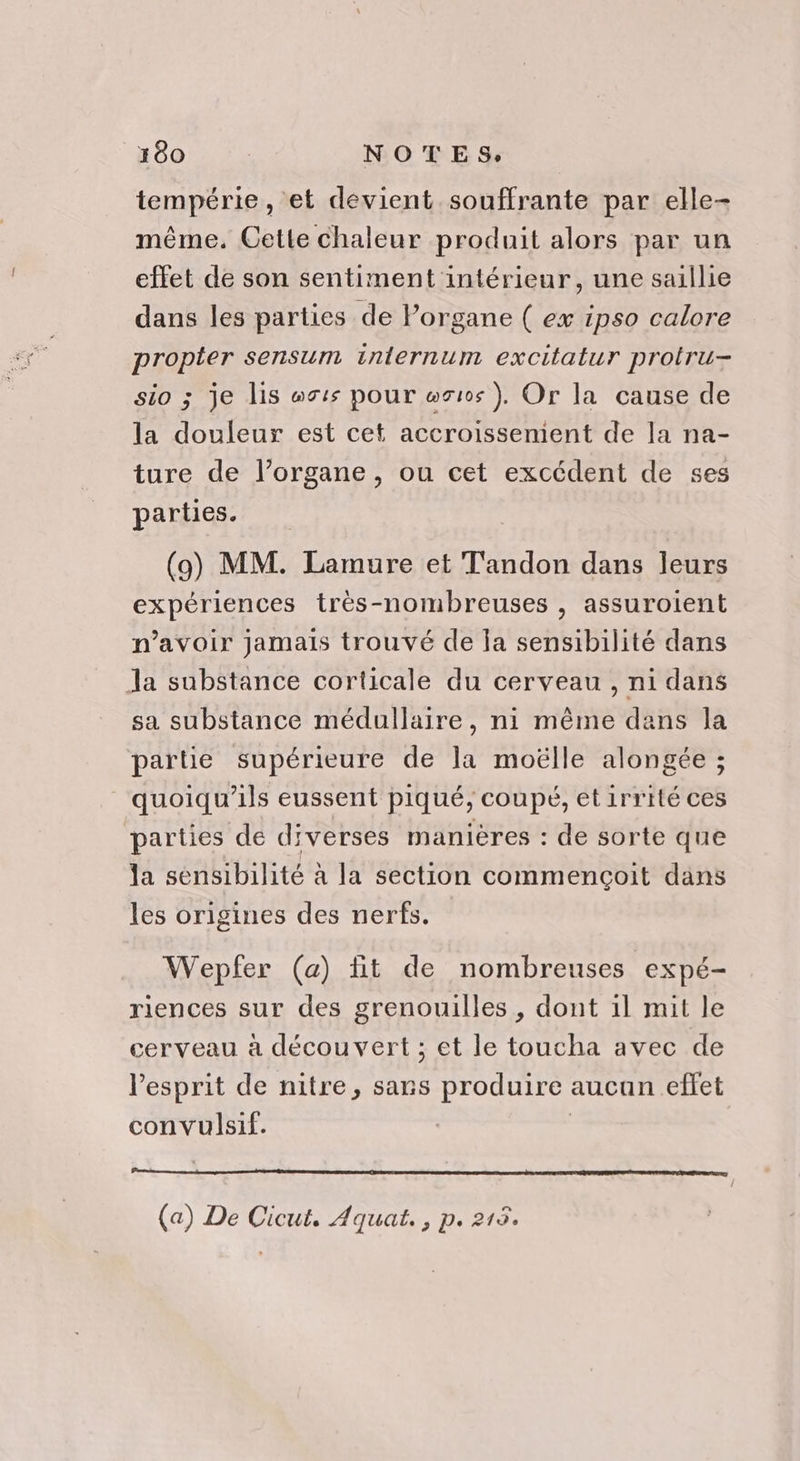 tempérie, et devient souffrante par elle- même. Cette chaleur produit alors par un eftet de son sentiment intérieur, une saillie dans les parties de Porgane ( ex ipso calore propter sensum inlernum excitatur protru- sio ; je lis ts pour wr10s ), Or la cause de la douleur est cet accroissenient de la na- ture de l’organe, ou cet excédent de ses parties. (9) MM. Lamure et T'andon dans leurs expériences très-nombreuses , assuroient n’avoir jamais trouvé de Îa sensibilité dans Ja substance corticale du cerveau, ni dans sa substance médullaire, ni même dans la pare supérieure de la moëlle alongée ; quoiqu’ils eussent piqué, coupé, et irrité ces parties dé diverses manières : de sorte que la sensibilité à la section commencoit dans les origines des nerfs. Wepfer (a) tit de nombreuses expé- riences sur des grenouilles , dont il mit le cerveau à découvert ; et le toucha avec de l'esprit de nitre, sans produire aucan effet convulsif. | (a) De Cicut, Aquat., p. 215.