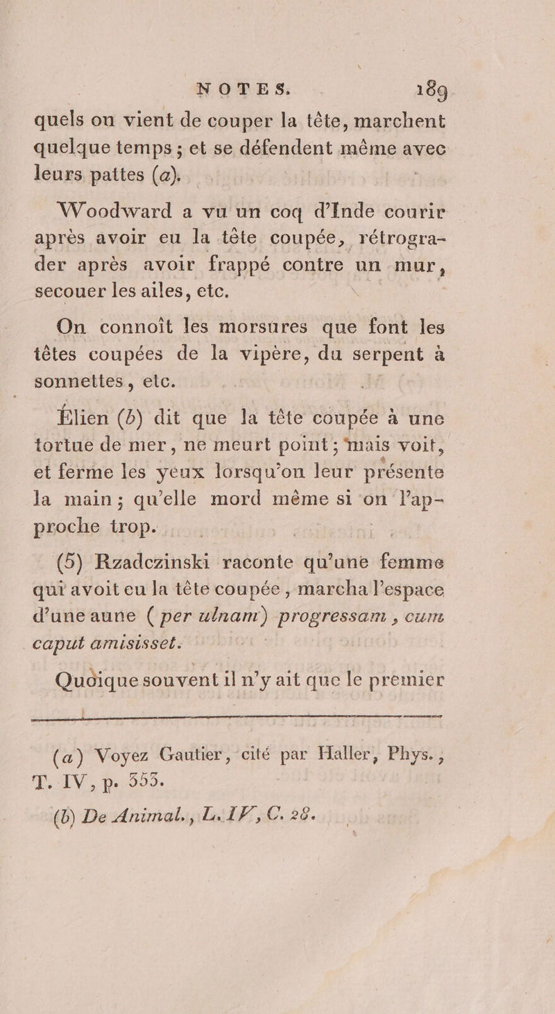 quels on vient de couper la tête, marchent quelque temps ; et se défendent même avec leurs pattes (a). Woodward a vu un coq d'Inde courir apres avoir eu la tète coupée, rétrogra- der après avoir frappé contre un mur, secouer les ailes, etc. ; On connoît les morsures que font les têtes coupées de la vipère, du _. à Fans etc: Élien (B) dit que la tête coupée à une tortue de mer, ne meurt point ; mais voit, et ferme les yeux lorsqu'on leur nt la main; qu'elle mord même si on l’ap- proche trop. | (5) Rzadczinski raconte qu'une femme qui avoit eu la tête coupée , marcha l’espace d’une aune ( per ulnam) Pre > CUT caput amisissel. Quoique souvent il n'y ait que le premier $ ” ed (a) Voyez Gautier, cité par Haller, Te T, IV, p. 555. (b) De Animal., L.IF, C 28.