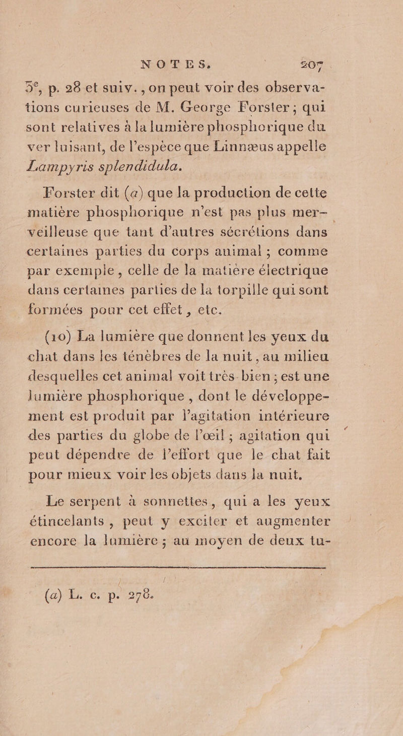 NOTE S;: | 307 5°, p. 28 et suiv., on peut voir des observa- tions curieuses de M. George Forster ; qui sont relatives à la lumière phosphorique du ver luisant, de l'espèce que Linnæus appelle Lampyris splendidula. Forster dit (a) que la production de cette matière phosplhorique n'est pas plus mer veilleuse que tant d’autres sécrétions dans certaines parties du corps animal ; comme par exemple, celle de la matière électrique dans certaines parties de la torpille qui sont formées pour cet effet, etc. (10) La lumière que donnent les yeux du chat dans les ténébres de la nuit, au milieu desquelles cet animal voit très bien ; est une lumière phosphorique , dont le développe- ment est produit par lagitation intérieure des parties du globe de l'œil ; agitation qui peut dépendre de l'effort que le chat fait pour mieux voir les objets dans la nuit, Le serpent à sonnettes, qui a les yeux étincelants , peut y exciter et augmenter encore la lumière ; au moyen de deux tu- (a) E. c. p. 270. |