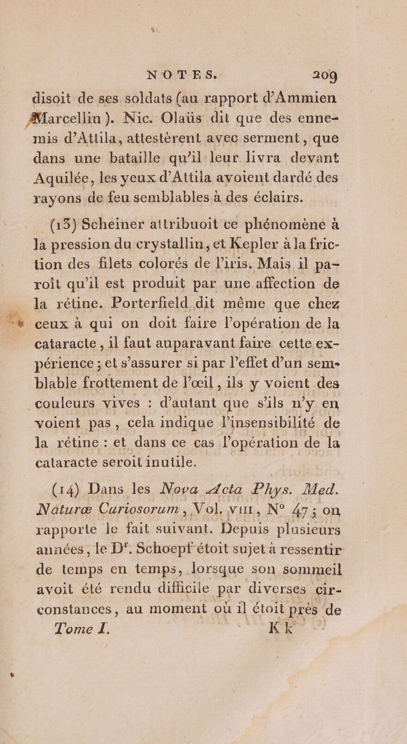 disoit de ses soldats (au rapport d’Ammien mis d’Attila, attestèrent avec serment, que dans une bataille qu’il leur livra devant Aquilée, les yeux d’Attila avoient dardé des rayons de feu semblables à des éclairs. (13) Scheïiner attribuoit ce phénomène à la pression da crystallin, et Kepler à la fric- tion des filets colorés de l'iris. Mais il pa- roît qu’il est produit par une affection de la rétine. Porterfield dit même que chez ceux à qui on doit faire l'opération de la cataracte , il faut auparavant faire cette ex- périence ; et s'assurer si par l'effet d’un sem- blable frottement de l’œil , ils y voient des voient pas, cela indique l’insensibilité de la rétine : et dans ce cas lopération de la cataracte seroit inutile. (14) Dans les Nova Acta Phys. Med. Naturæ Curiosorum, V ol, vur, N° 47 ; on rapporte le fait suivant. Den plusieurs années , le D°. Schoepf étoit sujet à ressentir de temps en temps, lorsque son sommeil avoit été rendu dificile par diverses cir- constances, au moment où il étoit près de Tome I, M - :