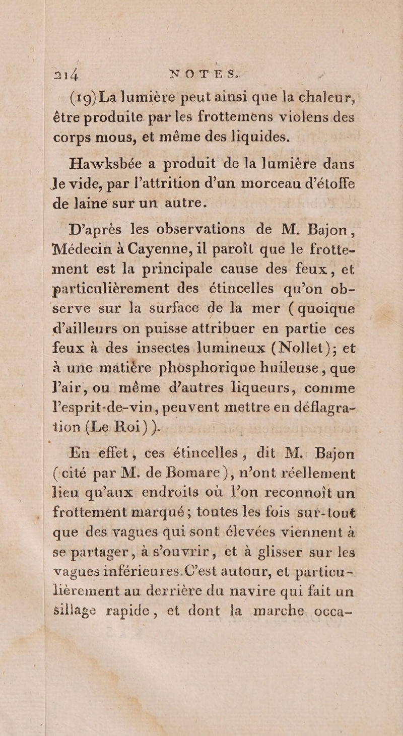 (19) La lumière peut ainsi que la chaleur, être produite par les frottemens violens des corps mous, et même des liquides. Hawksbée a produit de la lumière dans Je vide, par l’attrition d’un morceau d'étoffe de laine sur un autre. D’après les observations de M. Bajon, Médecin à Cayenne, il paroït que le frotte- ment est la principale cause des feux, et particulièrement des étincelies qu’on ob- serve sur la surface de la mer (quoique d’ailleurs on puisse attribuer en partie ces feux à des insectes lumineux (Nollet); et à une matière phosphorique huileuse, que l'air, ou même d’autres liqueurs, comme l'esprit-de-vin, peuvent mettre en déflagra- tion (Le Roi) ). En effet, ces étincelles, dit M. Bajon (cité par M. de Bomare), n’ont réellement lieu qu'aux endroits où l’on reconnoît un frottement marqué; toutes les fois sur-tout que des vagues qui sont élevées viennent à se partager, à s'ouvrir, et à glisser sur les vagues imférieures.C’est autour, et particu- lièrement au derrière du navire qui fait un sillage rapide, et dont la marche occa-