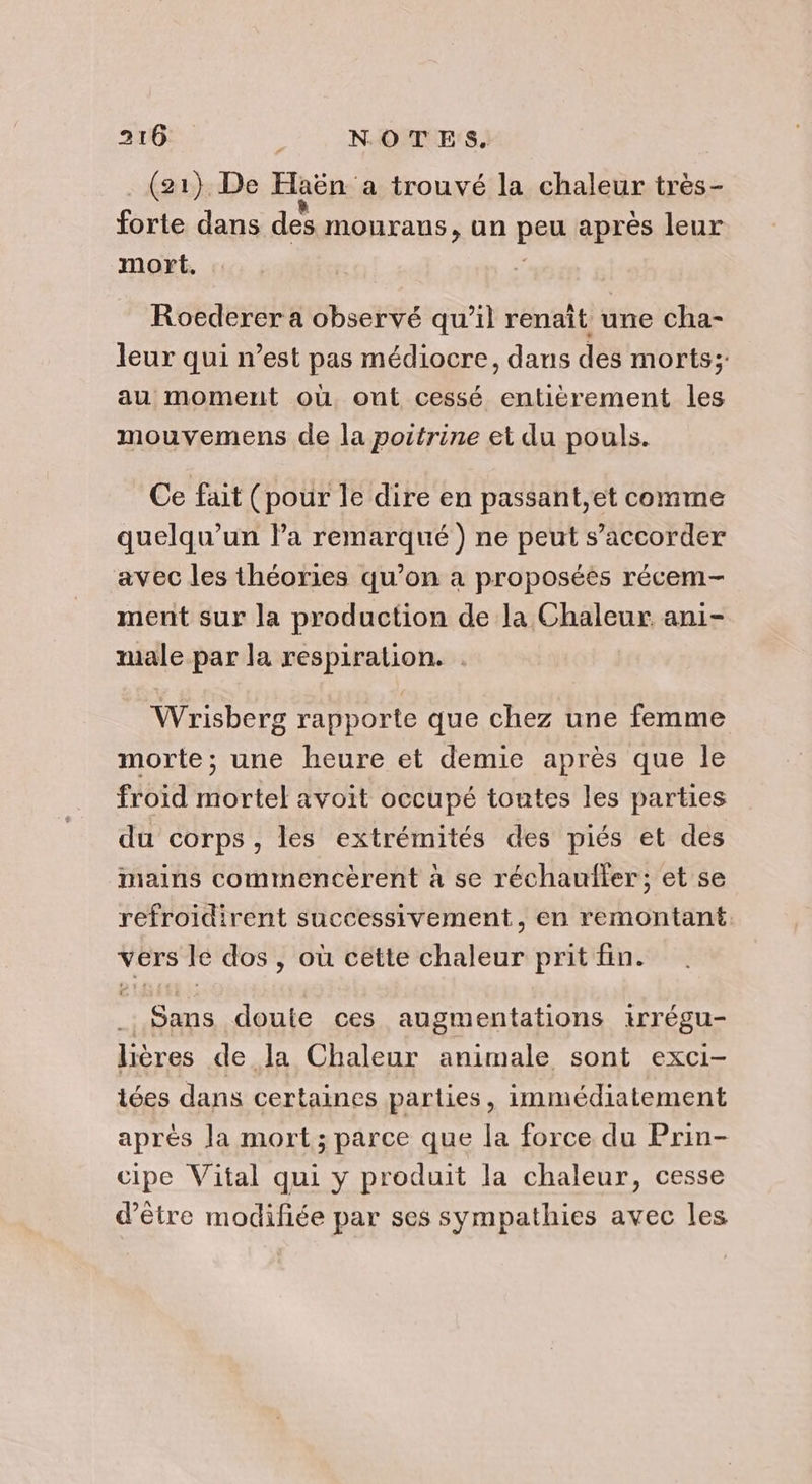 (21) De Haën a trouvé la chaleur très- forte dans des mouraus, un peu après leur mort. Roederer a observé qu’il renaît une cha- leur qui n’est pas médiocre, dans des morts; au moment où ont cessé entièrement les mouvemens de la poitrine et du pouls. Ce fait (pour le dire en passant,et comme quelqu'un la remarqué) ne peut s’accorder avec les théories qu’on à proposées récem- ment sur la production de la Chaleur ani- male par la respiration. Wrisberg rapporte que chez une femme morte; une heure et demie après que le froid mortel avoit occupé toutes les parties du corps, les extrémités des piés et des mains commencèrent à se réchauller; et se refroidirent successivement, en remontant vers le dos , où cette chaleur prit fin. sa doute ces augmentations irrégu- lières de Ja Chaleur animale sont exci- tées dans certaines parties, immédiatement après la mort; parce que la force du Prin- cipe Vital qui y produit la chaleur, cesse d’être modifiée par ses sympathies avec les