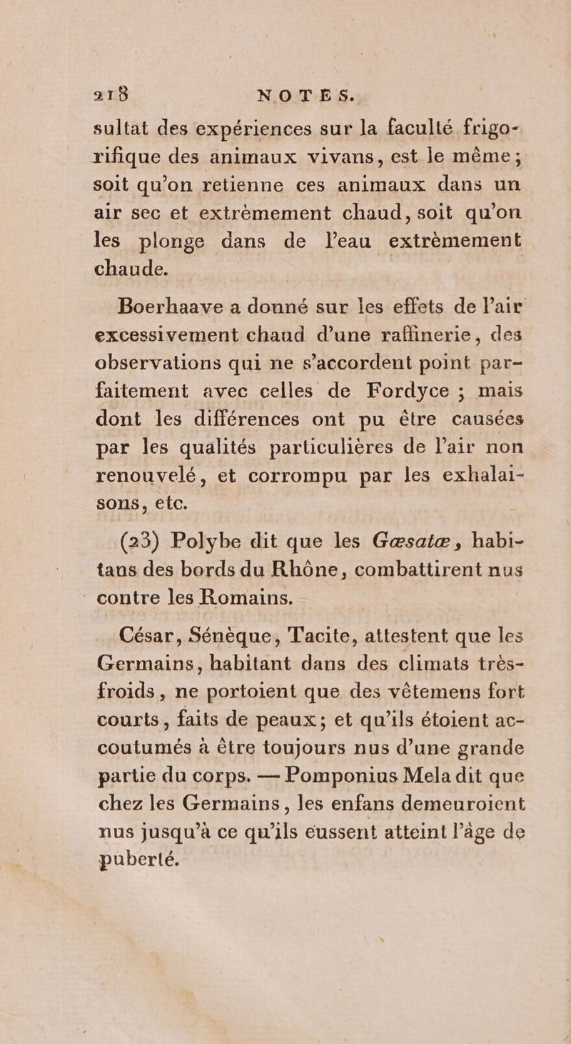 sultat des expériences sur la faculté frigo- rifique des animaux vivans, est le même; soit qu’on retienne ces animaux dans un air sec et extrèmement chaud, soit qu’on les plonge dans de l’eau extrèmement chaude. Boerhaave a donné sur les effets de Pair excessivement chaud d’une raflinerie, des observations qui ne s'accordent point par- faitement avec celles de Fordyce ; mais dont les différences ont pu être causées par les qualités particulières de l’air non renouvelé, et corrompu par les exhalai- sons, etc. (23) Polybe dit que les Gæsaiæ, habi- tans des bords du Rhône, combattirent nus contre les Romains. César, Sénèque, Tacite, attestent que les Germains, habitant dans des climats très- froids, ne portoient que des vêtemens fort courts , faits de peaux; et qu’ils étoient ac- coutumés à être toujours nus d’une grande partie du corps. — Pomponius Mela dit que chez les Germains, les enfans demeuroïient nus jusqu’à ce qu'ils eussent atteint l’âge de puberté.