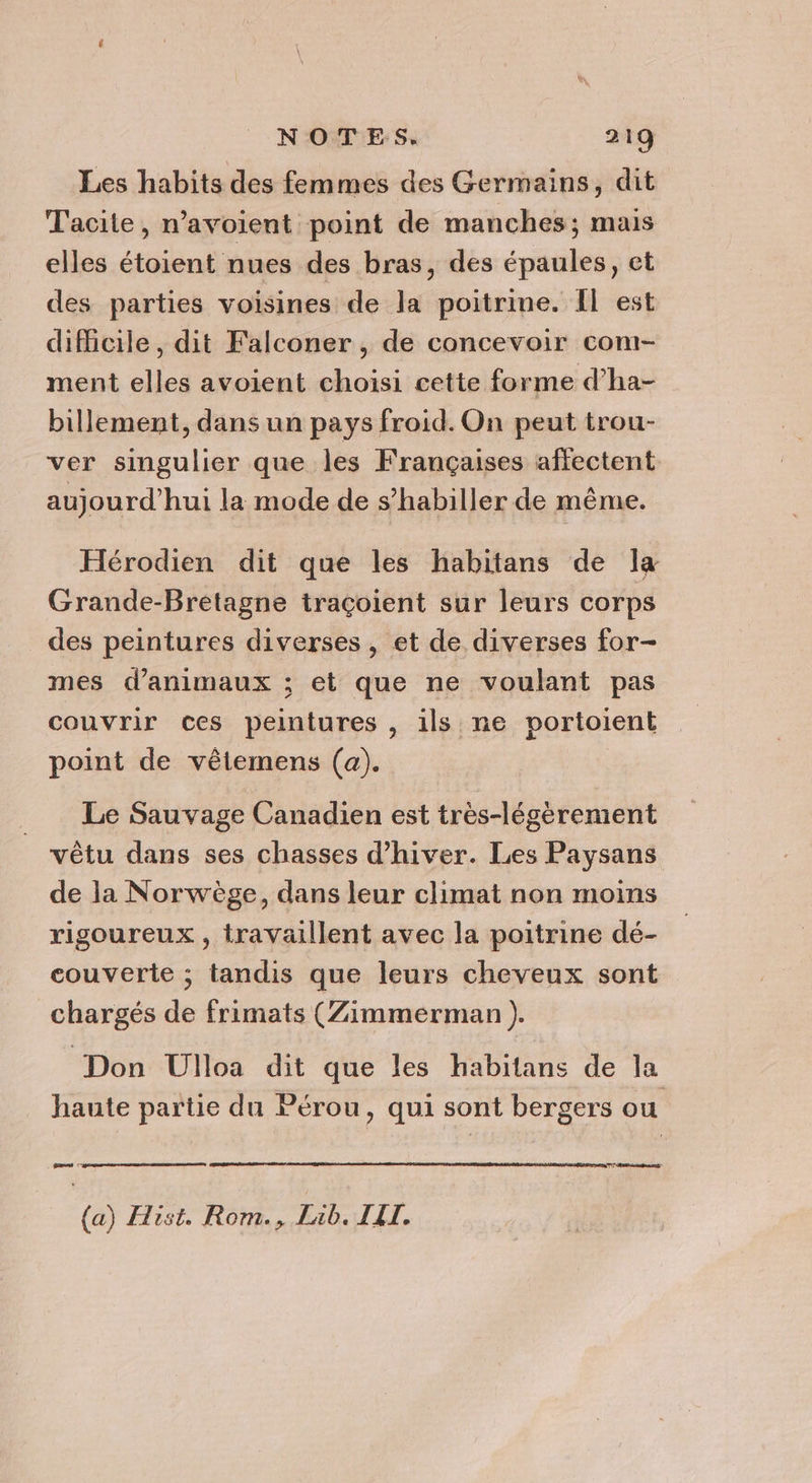 Les habits des femmes des Germains, dit Tacite, n’avoient point de manches; mais elles étoient nues des bras, des épaules, et des parties voisines de la poitrine. Il est dificile , dit Falconer , de concevoir con- ment elles avoient choisi cette forme d’ha- billement, dans un pays froid. On peut trou- ver singulier que les Françaises affectent aujourd’hui la mode de s’habiller de même. Hérodien dit que les habitans de la Grande-Bretagne traçoient sur leurs corps des peintures diverses, et de diverses for- mes d'animaux ; et que ne voulant pas couvrir ces peintures , ils ne vportoient point de vêiemens (a). Le Sauvage Canadien est très-légèrement vêtu dans ses chasses d'hiver. Les Paysans de la Norwège, dans leur climat non moins rigoureux, travaillent avec la poitrine dé- couverte ; tandis que leurs cheveux sont chargés de frimats (Zimmerman ). Don Ulloa dit que les habitans de la haute partie du Pérou, qui sont bergers ou Ds 7 puma (a) Hist. Rom., Lib. TIT.