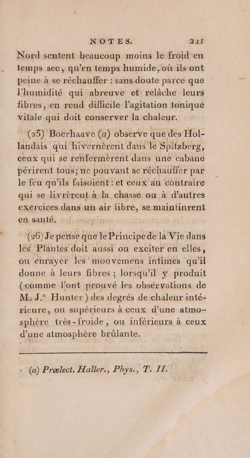 Nord sentent beauconp moins le froid en temps sec, qu’en temps humide, où ils ont peine à se réchauffer : sans doute parce que l'humidité qui abreuve et relâche leurs fibres , en rend difficile l'agitation tonique vitale qui doit conserver la chaleur. (25) Bocrhaave (a) observe que des Hol- landais qui hivernèrent dans le Spitzberg, ceux qui se renfermèrent dans une Faban périrent tous; ne pouvant se réchauffer par le feu qu'ils faisoient : et ceux an contraire qui se livrérent àa-la chasse ou à d’autres exércices dans un air libre, se maintinrent en santé. | (26) J'e périse que we té Principe Fe la Vie dans les Plantes doit aussi ou exciter en elles, ou enrayer les: mouvemens intimes qu'il donne à leurs fibres ; lorsqu'il ÿ produit (“comme Pont prouvé les obsérvations de M: 3° Hunter) des degrés de chaleur inté- rieure, ou supérieurs à ceux d’une atmo- sphère très-froide, ou inférieurs à ceux d’une atmosphère brûlante. (a) Prælect, Haller., Phys., T. IL.