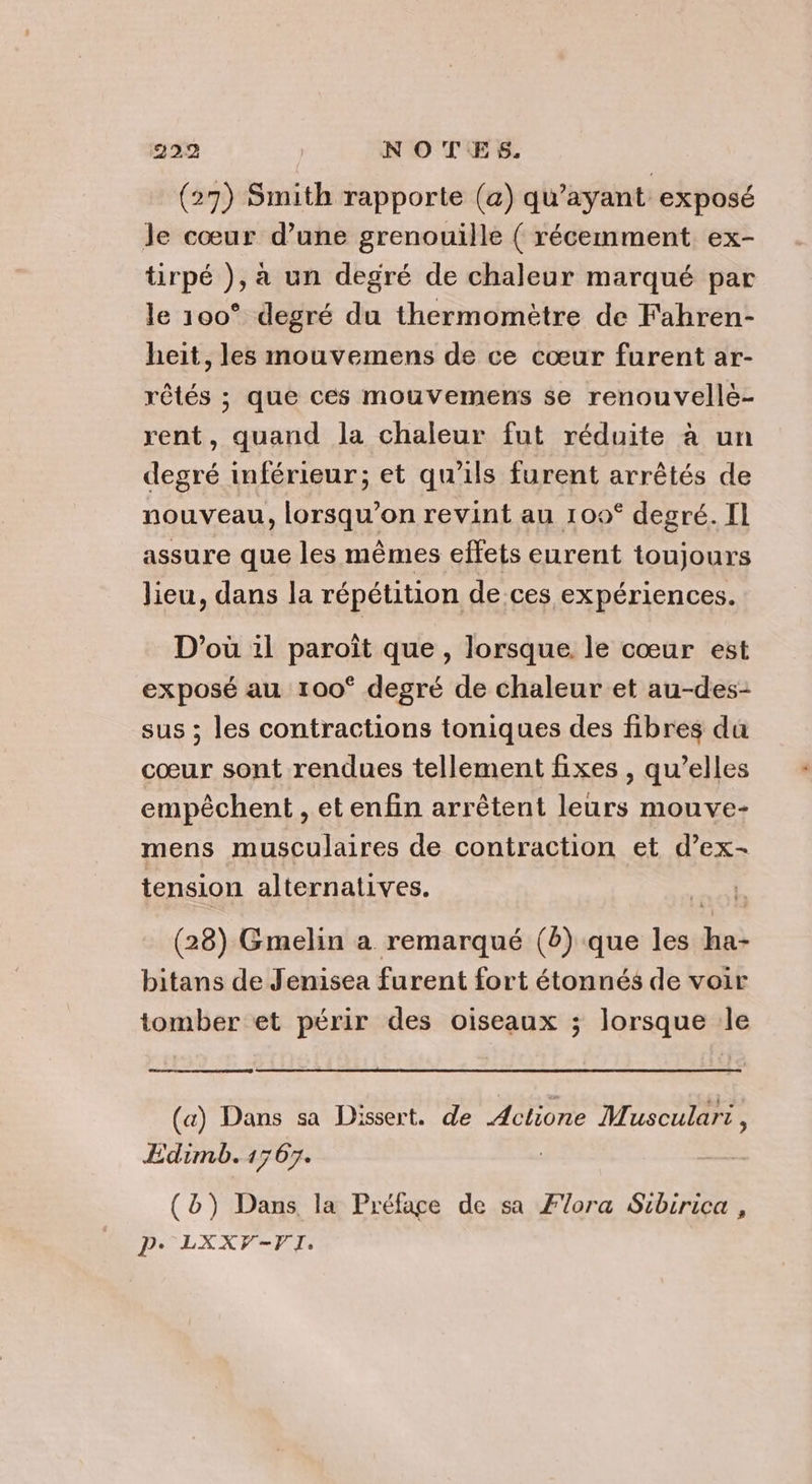 (27) Smith rapporte (a) qu'ayant exposé Je cœur d’une grenouille ( récemment ex- tirpé ), a un degré de chaleur marqué par le 100° degré du thermomètre de Fahren- heit, les mouvemens de ce cœur furent ar- rêtés ; que ces mouvemens se renouvelle- rent, quand la chaleur fut réduite à un degré inférieur; et qu'ils furent arrêtés de nouveau, lorsqu'on revint au 109° degré. I assure que les mêmes effets eurent toujours lieu, dans la répétition de ces expériences. D'où il paroît que , lorsque le cœur est exposé au 100° degré de chaleur et au-des- sus ; les contractions toniques des fibres da cœur sont rendues tellement fixes , qu’elles empêchent , et enfin arrêtent leurs mouve- mens musculaires de contraction et d’ex- tension alternatives. (28) Gmelin a remarqué (2) que les ha- bitans de Jenisea furent fort étonnés de voir tomber et périr des oiseaux ; lorsque le (a) Dans sa Dissert. de Actlione Musculari , Edimb. 1767. | | (D) Dans la Préfage de sa Flora Sibirica , Pe LXXV-VI.