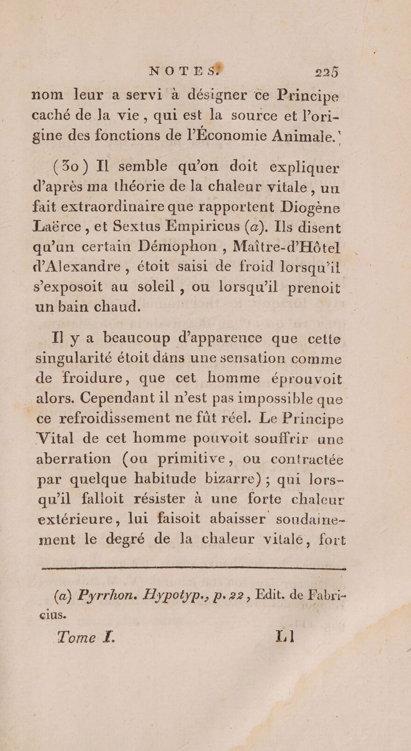 nom leur a servi à désigner ce Principe caché de la vie, qui est la source et l’ori- gine des fonctions de l'Économie Animale.’ (30) Il semble qu’on doit expliquer d’après ma théorie de la chaleur vitale, un fait extraordinaire que rapportent Diogène Laërce , et Sextus Empiricus (a). Ils disent qu’un certain Démophon , Maître-d'Hôtel d'Alexandre , étoit saisi de froid lorsqu'il s’exposoit au soleil , ou lorsqu'il prenoit un bain chaud. | Il y a beaucoup d'apparence que cette singularité étoit dâns une sensation comme de froidure, que cet homme éprouvoit alors. Cependant il n’est pas impossible que ce refroidissement ne fût réel. Le Principe Vital de cet homme pouvoit souffrir une aberration (ou primitive, où contractée par quelque habitude bizarre) ; qui lors- qu'il falloit résister à une forte chaleur extérieure, lui faisoit abaisser soudaine- ment le degré de la chaleur vitalé, fort (a) Pyrrhon. Hypotyp., p.22, Edit. de Fabri- cIus. Tome F. L1