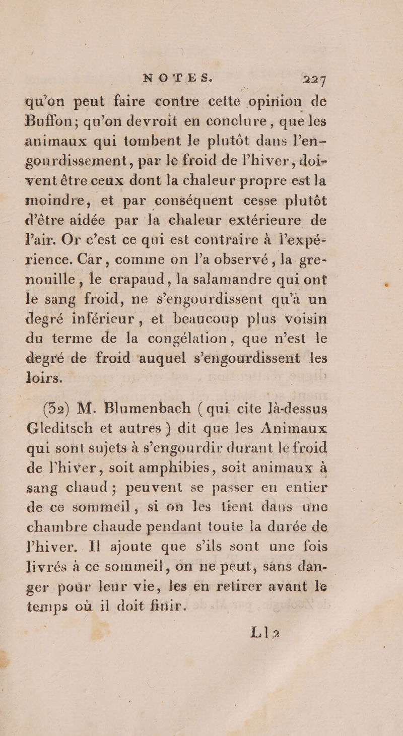 qu’on peut faire contre celte opinion de Buffon; qu’on devroit en conclure, que les animaux qui tombent le plutôt dans l’en- gourdissement, par le froid de lhiver, doi- vent être ceux dont la chaleur propre est la moindre, et par conséquent cesse plutôt d’être aidée par la chaleur extérieure de Pair. Or c’est ce qui est contraire à l’expé- rience. Car, comme on l’a observé, la gre- nouille , le crapaud, la salamandre qui ont le sang froid, ne s’engourdissent qu'a un degré inférieur , et beaucoup plus voisin du terme de la congélation, que n’est Île degré de froid ‘auquel s’engourdissent les loirs. (52) M. Blumenbach (qui cite là-dessus Gleditsch et autres ) dit que les Animaux qui sont sujets à s’engourdir durant le froid de l'hiver, soit amphibies, soit animaux à sang chaud; peuvent se passer en entier de ce sommeil, si on les tient dans une chambre chaude pendant toute la durée de l'hiver. Il ajoute que s'ils sont une fois livrés à ce sommeil, on ne peut, sans dan- ger pour leur vie, les en retirer avant Îe temps où il doit finir. Li: