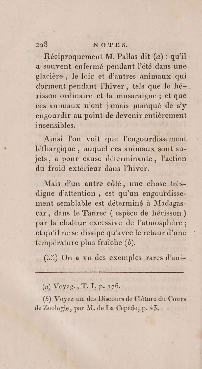 Réciproquement M. Pallas dit (a) : qu’il a souvent enfermé pendant l’été dans une glacière , le loir et d’autres animaux qui dorment pendant l'hiver, tels que le hé- risson ordinaire et la musaraigne ; et que ces animaux n'ont jamais manqué de s’y engourdir au point de devenir entièrement insensibles, Ainsi l’on voit que l’engourdissement léthargique , auquel ces animaux sont su- jets, a pour cause déterminante, l’action du froid extérieur dans l’hiver. Mais d’un autre côté, une chose très- digne d’attention , est qu’un engourdisse- ment semblable est déterminé à Madagas- car, dans le Tanrec ( espèce de hérisson ) par la chaleur excessive de l’atmosphère ; et qu’il ne se dissipe qu’avec le retour d’une température plus fraiche (b). (53) On a vu des exemples rares d’ani- (a) Voyag., TT. I, p. 176. (b) Voyez un des Discours de Clôture du Cours de Zoologie, par M. de La Cepède, p. 43.