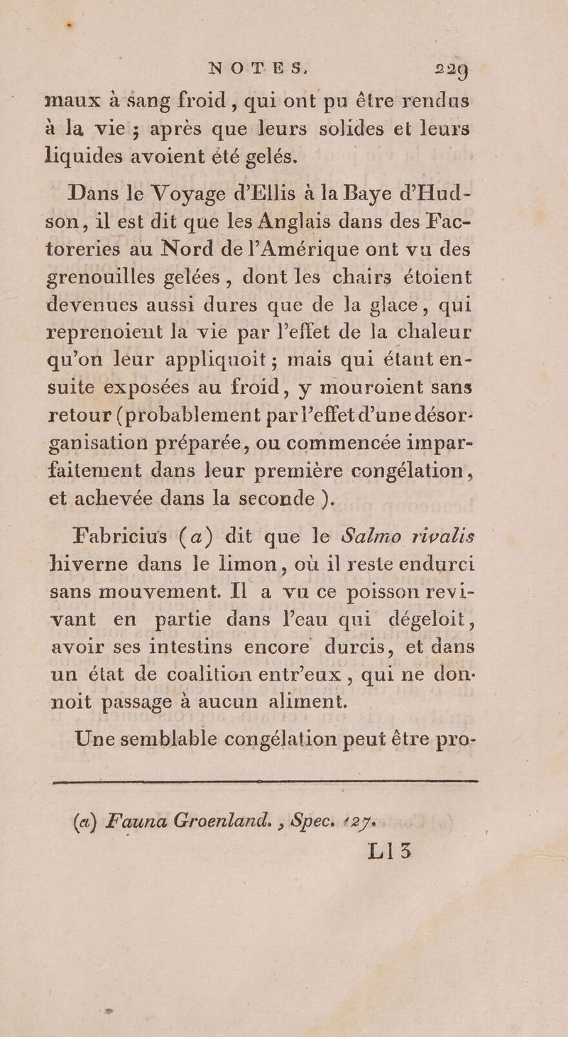 maux à sang froid, qui ont pu être rendus à la vie ; après que leurs solides et leurs liquides avoient été gelés. Dans le Voyage d’Ellis à la Baye d'Hud- son, il est dit que les Anglais dans des Fac- toreries au Nord de l'Amérique ont vu des grenouilles gelées , dont les chairs étoient devenues aussi dures que de la glace, qui reprenoient la vie par l'effet de la chaleur qu’on leur appliquoit ; mais qui étant en- suite exposées au froid, y mouroient sans retour (probablement par l’effet d’une désor- ganisation préparée, ou commencée impar- faitement dans leur première congélation, et achevée dans la seconde ). Fabricius (a) dit que le Salmo rivalis hiverne dans le limon, où il reste endurci sans mouvement. Il a vu ce poisson revi- vant en partie dans l’eau qui dégeloit, avoir ses intestins encore durcis, et dans un état de coalition entr’eux , qui ne don: noit passage à aucun aliment. Une semblable congélation peut être pro- («) F'auna Groenland. ; Spec. +27. L15