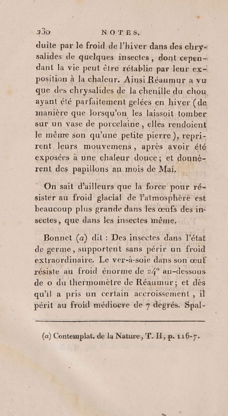 3930 NOTES, duite par le froid de l’hiver dans des chry- salides de quelques insectes, dont cepen— dant la vie peut être rétablie par leur ex- position à la chaleur. Ainsi Réaumur a vu que des chrysalides de la chenille du chou ayant élé parfaitement gelées en hiver (de manière que Jorsqu’on les laissoit tomber sur un vase de porcelaine, elles rendoient le mênre son qu'une petite pierre }, repri- rent leurs mouvemens , après avoir été exposées à une chaleur douce; et donnèé- rent des papillons au mois de Mai, On sait d’ailleurs que la force pour ré- sister au froid glacial de Patmosphère est beaucoup plus grande dans les œufs des in- sectes, que dans les insectes mênie, r Bonnet (a) dit : Des insectes dans l’état de germe, supportent sans périr un froid extraordinaire. Le ver-à-soie dans son œuf résiste au froid énorme de 24° au-dessous de o du thermomètre de Réaumur; et dès qu’il a pris un certain accroissement , il périt au froid médiocre de 7 degrés. Spal- (a) Contemplat. de la Nature, T. LE, p. 116-7.