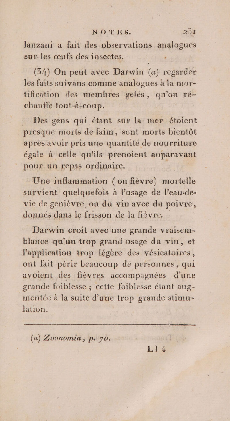 NOTES. D N: Janzani a fait des observations analogues sur les œufs des insectes. NT (34) On peut avec Darwin (a) regarder les faits suivans comme analogues à la mor- tification des membres gelés, qu’on ré- chauffe tout-a-coup. | . Des gens qui étant sur la mer étoient presque morts de faim, sont morts bientôt après avoir pris une quantité de nourriture La . : 4 4 #4 : . (a dj 4 F égale à celle qu'ils prenoient auparavant pour un repas ordinaire. Une inflammation (ou fièvre) mortelle survient quelquefois à l'usage de l’eau-de- vie de genièvre ou du vin avec du poivre, donnés dans le frisson de la fièvre. Darwin croit avec une grande vraisem- blance qu'un trop grand usage du vin, et Papplication trop légère des vésicatoires, ont fait périr beaucoup de personnes, qui avoient des fièvres accompagnées d’une grande foiblesse ; cette foiblesse étant aug- mentée à la suite d’une trop grande stimu- Jation, RE D qe D 2 GRR TERRE eau (a) Zoonomia , p. 70. LI 4