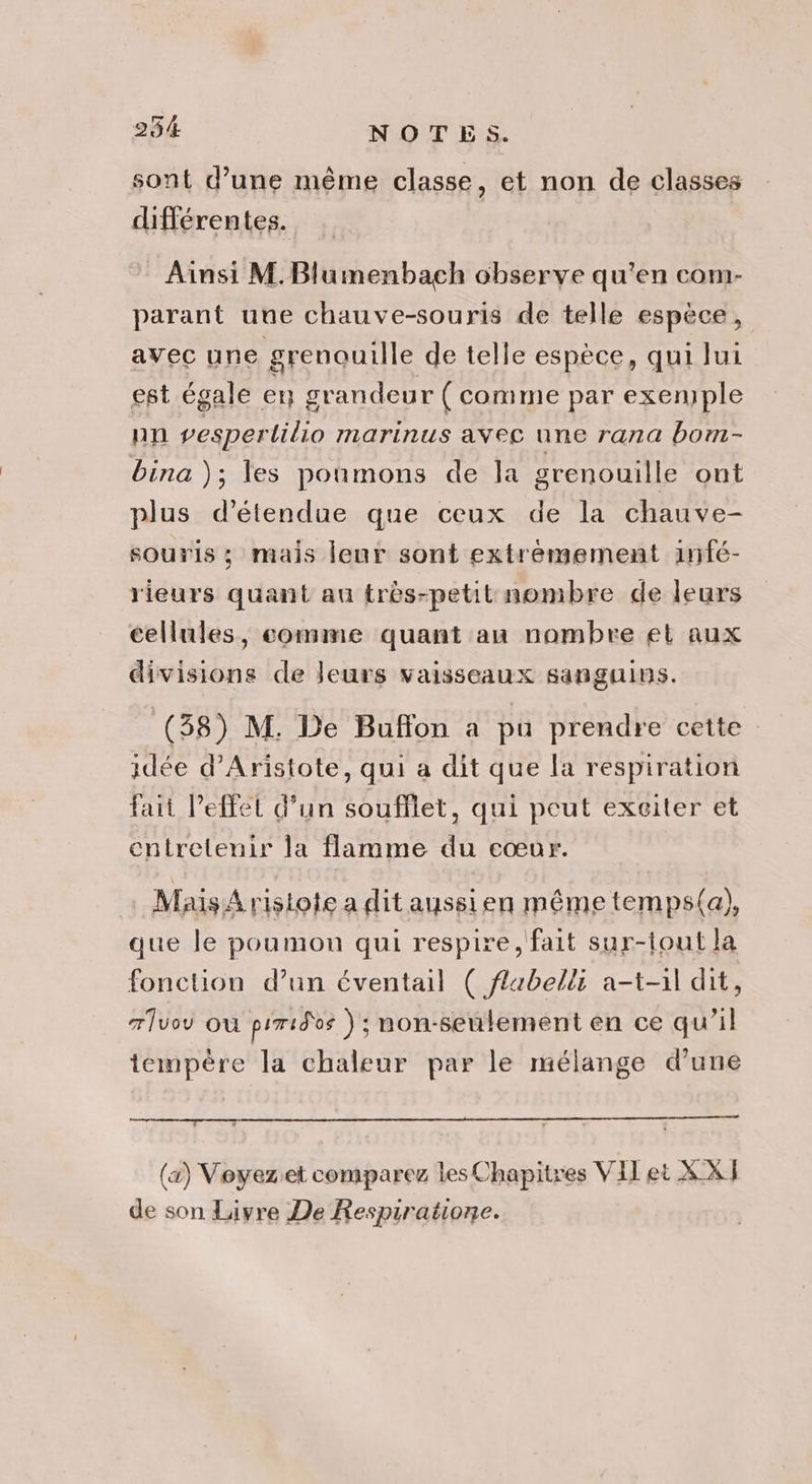 sont d’une même classe, et non de classes différentes. Ainsi M. Blumenbach observe qu'en com- parant une chauve-souris de telle espèce, avec une grenouille de telle espèce, qui lui est égale en grandeur ( comme par exenple nn vesperlilio marinus avec une rana bom- bina ); les poumons de la grenouille ont plus d’étendue que ceux de la chauve- souris ; mais leur sont extremement infé- rieurs quant au frès-petit nombre de leurs cellules, comme quant an nombre et aux divisions de leurs vaisseaux sanguins. (538) M. De Buffon a pu prendre cette idée d’Aristote, qui a dit que la respiration fait Peffet d’un soufflet, qui peut exciter et entretenir la flamme du cœur. Mais Aristote a dit aussien même temps(a), que le poumon qui respire, fait sur-tout la fonction d’un éventail ( flabelli a-t-1l dit, 7lvo ou piridos ) ; non-seulement en ce qu’il tempère la chaleur par le mélange d'une (a) Voyeziet comparez les Chapitres VIT et XXJ de son Livre De Respiratione.