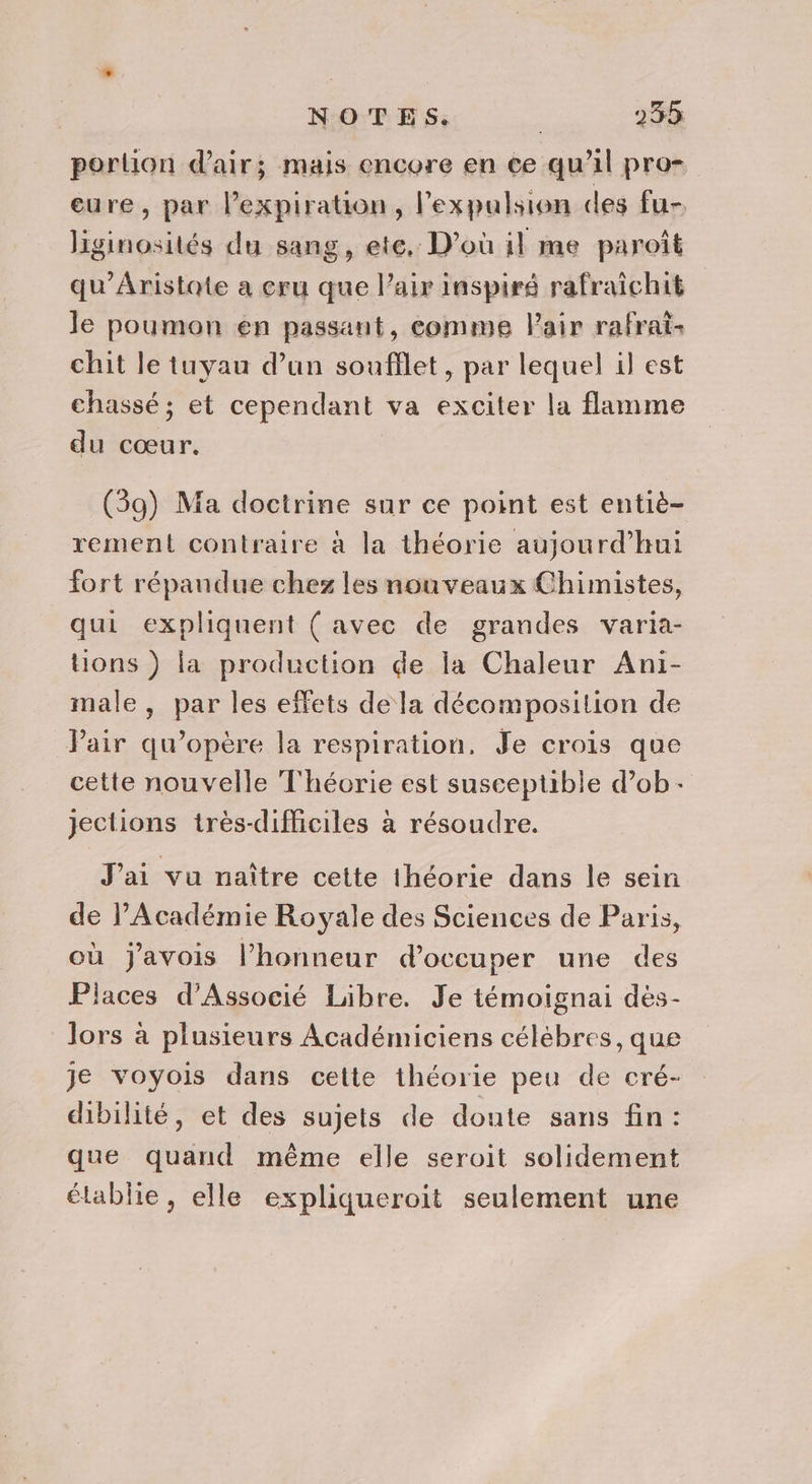 portion d'air; mais encore en ce qu’il pro- eure, par expiration, lexpulsion des fu- liginosités du sang, ete, D'où il me paroît qu'Aristate a cru que l’air inspiré rafraïichit le poumon en passant, comme Pair rafrai- chit le tuyau d’un soufflet, par lequel il est chassé ; et cependant va exciter la flamme du cœur. (39) Ma doctrine sur ce point est entiè- rement contraire à la théorie aujourd’hui fort répandue chez les nouveaux Chimistes, qui expliquent ( avec de grandes varia- Uons ) la production de la Chaleur Ani- male , par les effets de la décomposition de Pair qu’opère la respiration. Je crois que cette nouvelle Théorie est susceptible d’ob-+ jections très-difficiles à résoudre. J'ai vu naître cette théorie dans le sein de PAcadémie Royale des Sciences de Paris, où javois l'honneur d'occuper une des Places d'Associé Libre. Je témoignai dés- lors à plusieurs Académiciens célèbres, que je voyois dans cette théorie peu de cré- dibilité, et des sujets de doute sans fin: que quand même elle seroit solidement élablie, elle expliqueroit seulement une