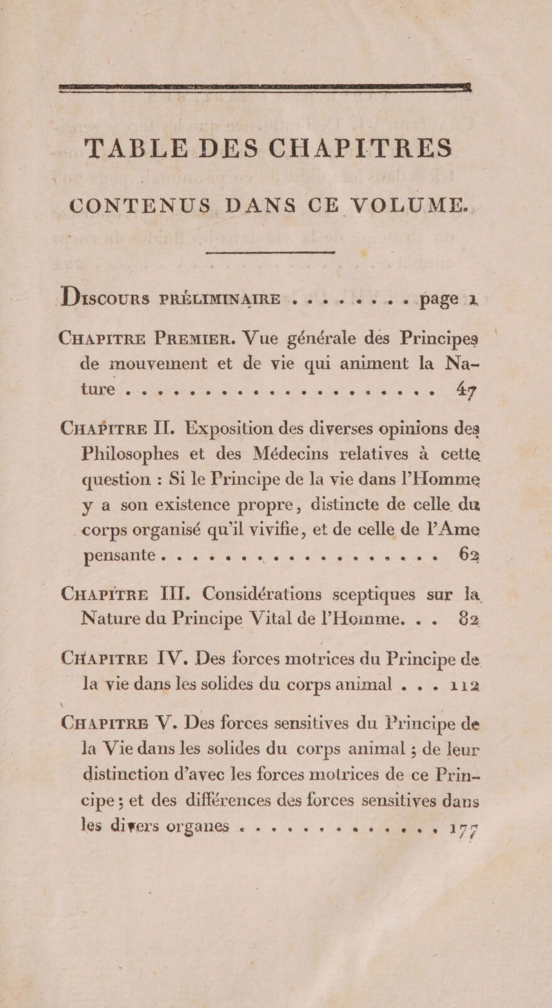 CONTENUS DANS CE VOLUME. Discours PRÉLIMINAIRE . . . . . . . . page à CHAPITRE PREMIER. Vue générale des Principes de mouvement et de vie qui animent la Na- ture e e © e e s e e © e e e e e L 2 2 e e e e 4 CHAPITRE Il. Exposition des diverses opinions des Philosophes et des Médecins relatives à cette question : Si le Principe de la vie dans l’Homme y a son existence propre, distincte de celle du corps organisé qu'il viviñie, et de celle de P Ame PE Me are in No En ls et «0 102 CHAPITRE III. Considérations sceptiques sur la Nature du Principe Vital de l’'Hcinme. . . 82 CHAPITRE IV. Des forces motrices du Principe ce la vie dans les solides du corps animal . . . 112 \ CHAPITRE V. Des forces sensitives du Principe de la Vie dans les solides du corps animal ; de leur distinction d’avec les forces motrices de ce Prin- cipe ; et des différences des forces sensitives dans les divers OTBANCS « + + + + + + + + + + + + 177