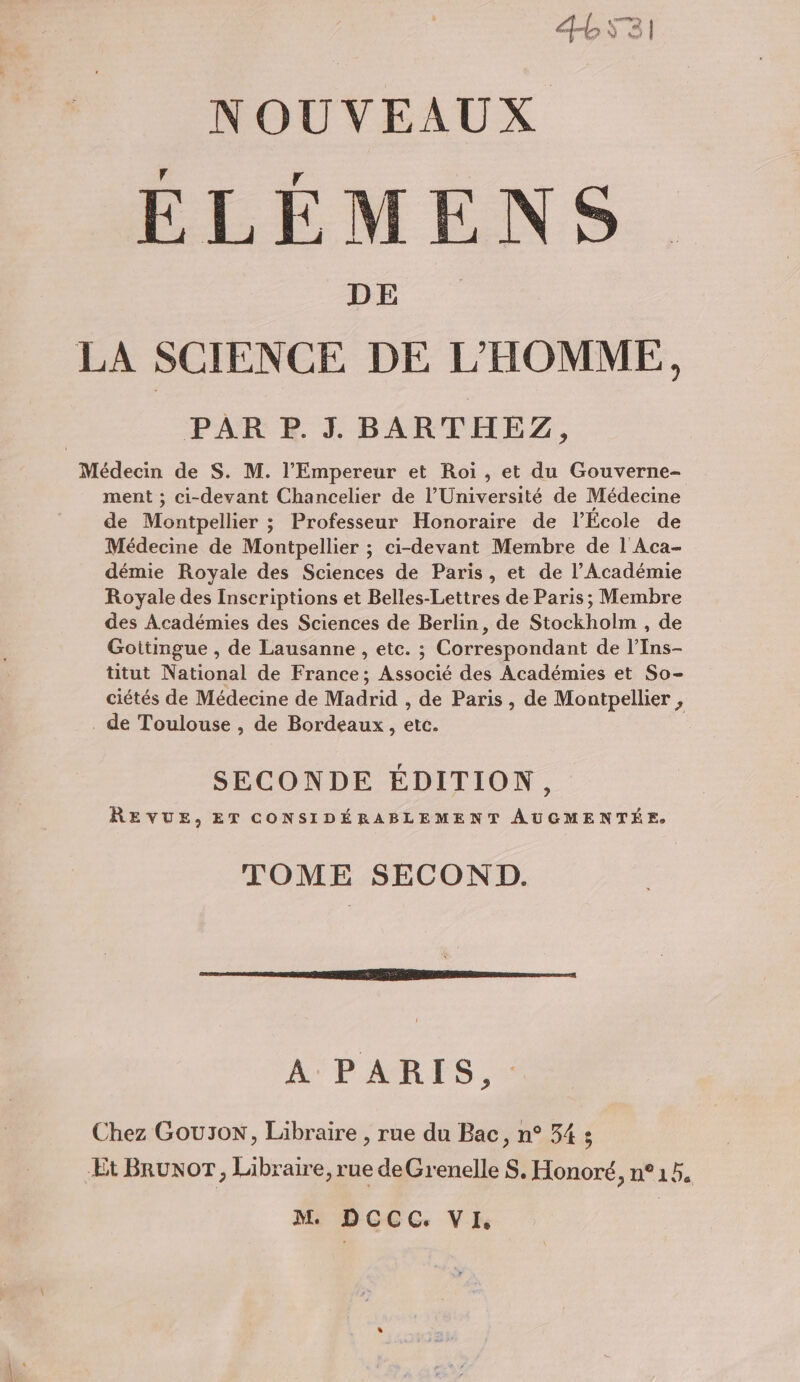 CEPRECI NOUVEAUX ÉLÉMENS. DE LA SCIENCE DE L'HOMME, PAR P.J. BARTHEZ, Médecin de S. M. l'Empereur et Roi, et du Gouverne- ment ; ci-devant Chancelier de l’Université de Médecine de Montpellier ; Professeur Honoraire de l'Ecole de Médecine de Montpellier ; ci-devant Membre de 1 Aca- démie Royale des Sciences de Paris, et de l’Académie Royale des Inscriptions et Belles-Lettres de Paris; Membre des Académies des Sciences de Berlin, de Stockholm , de Goitingue , de Lausanne , etc. ; Correspondant de l’Ins- titut National de France; Associé des Académies et So- ciétés de Médecine de Madrid , de Paris, de Montpellier , . de Toulouse , de Bordeaux, etc. SECONDE ÉDITION, REVUE, ET CONSIDÉRABLEMENT ÂAUCMENTÉE. TOME SECOND. A PARIS, Chez Gou3oN, Libraire , rue du Bac, n° 34 ; ÆEt BrunoT, Libraire, rue deGrenelle S. Honoré, n°15.