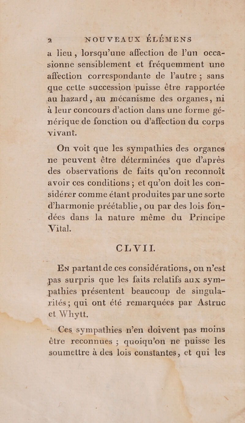 a lieu, lorsqu’une affection de l’un occa- sionne sensiblement et fréquemment une aïfection correspondante de l’autre ; sans que cetle succession (puisse être rapportée au hazard , au mécanisme des organes, ni à leur concours d'action dans une forme gé- nérique de fonction ou d’affection du corps vivant. Î On voit que les sympathies des organes ne peuvent être déterminées que d’après des observations de faits qu’on reconnoît avoir ces conditions ; et qu’on doit les con- sidérer comme étant produites par une sorte d'harmonie préétablie, ou par des lois fon- dées dans la nature même du Principe Vital. CLVITI. EN partantde ces considérations, on n’est pas surpris que les faits relatifs aux sym- pathies présentent beaucoup de singula- rités ; qui ont été remarquées par Astruc et Whytt. Ces sympathies n’en doivent pas moins être reconnues ; quoiqu’on ne puisse les soumettre à des lois constantes, et qui les