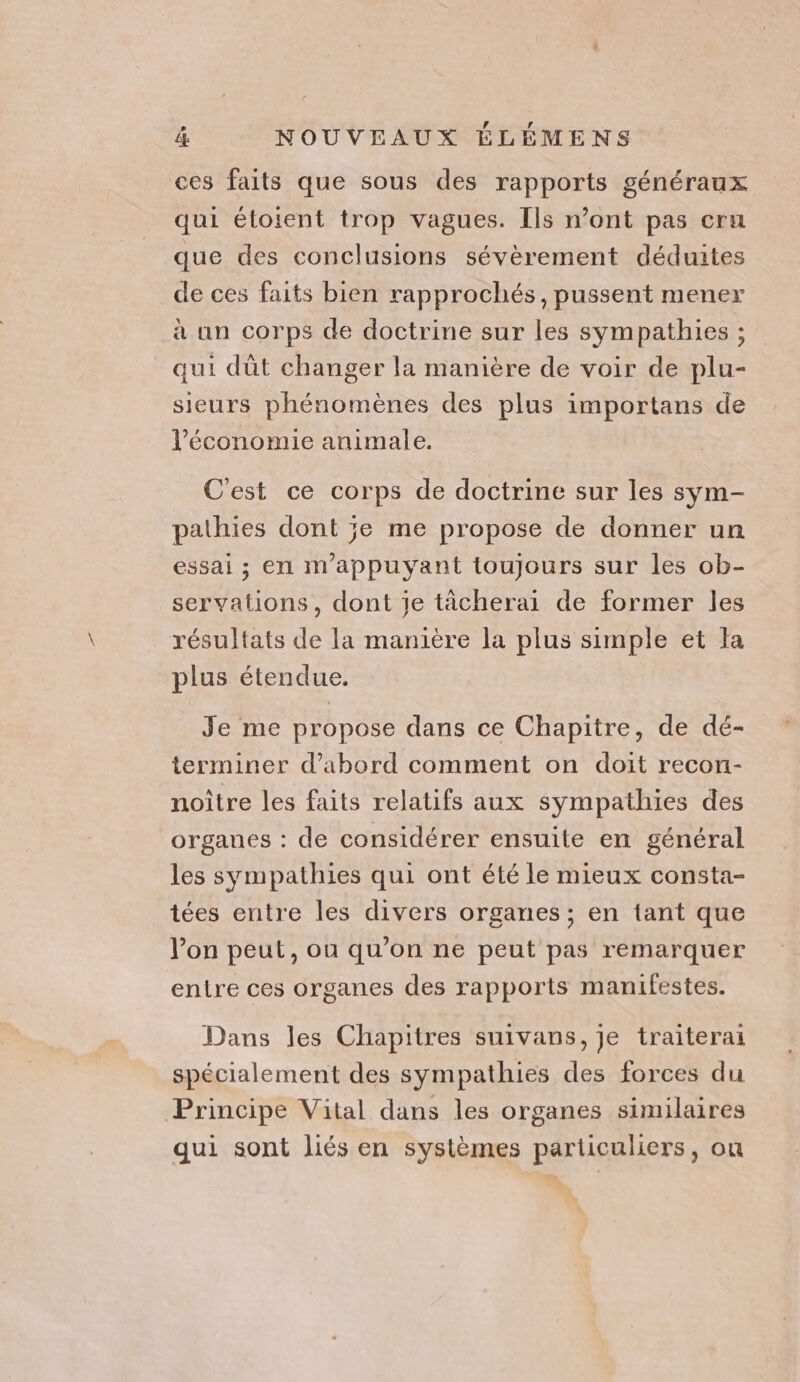 ces faits que sous des rapports généraux qui étoient trop vagues. Ils n’ont pas cru que des conclusions sévèrement déduites de ces faits bien rapprochés, pussent mener à un corps de doctrine sur les sympathies ; qui dût changer la manière de voir de plu- sieurs phénomènes des plus importans de l’économie animale. C'est ce corps de doctrine sur les sym- pathies dont je me propose de donner un essai ; en m'appuyant toujours sur les ob- servations, dont je tächerai de former les résultats de la manière la plus simple et Ja plus étendue. Je me propose dans ce Chapitre, de dé- terminer d’abord comment on doit recon- noître les faits relatifs aux sympathies des organes : de considérer ensuite en général les sympathies qui ont été le mieux consta- tées entre les divers organes; en tant que l’on peut, ou qu’on ne peut pas remarquer entre ces organes des rapports manifestes. Dans les Chapitres suivans, je traiterai spécialement des sympathies des forces du Principe Vital dans les organes similaires qui sont liés en systèmes particuliers, ou