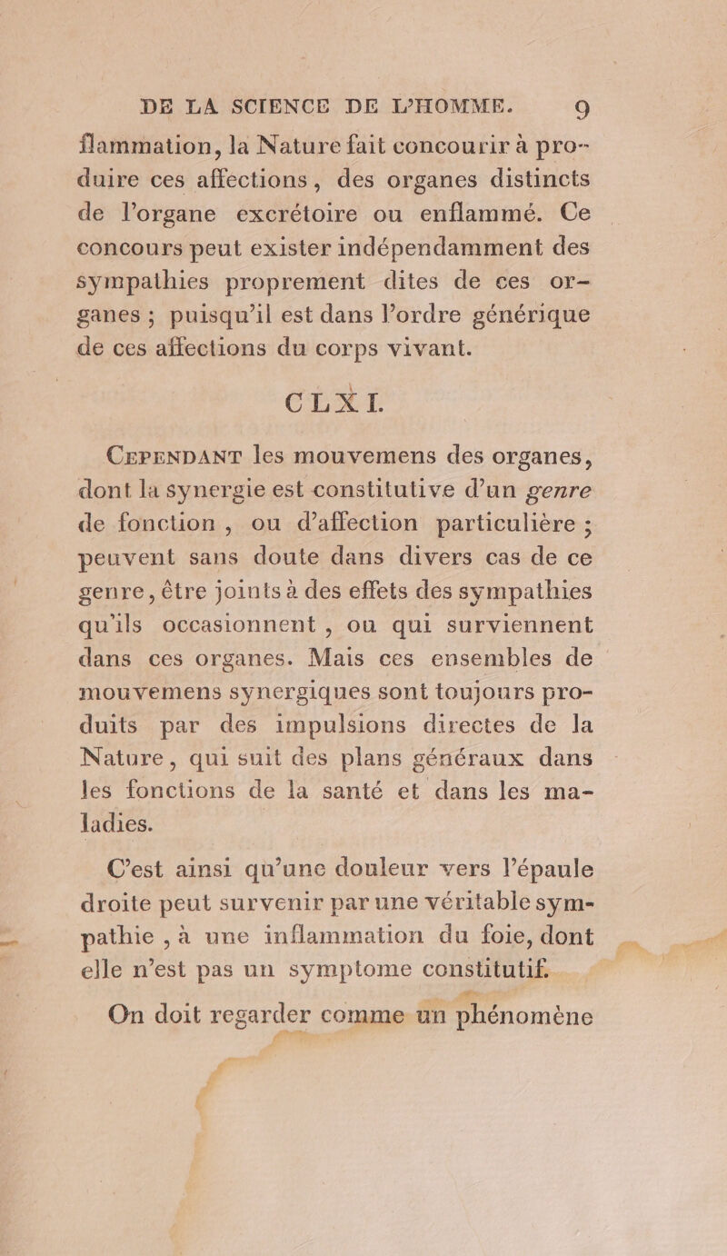 flammation, la Nature fait concourir à pro- duire ces affections, des organes distincts de l'organe excrétoire ou enflammé. Ce concours peut exister indépendamment des sympathies proprement dites de ces or- ganes ; puisqu'il est dans l’ordre générique de ces affections du corps vivant. ÉLXTI CEPENDANT les mouvemens des organes, dont la synergie est constitutive d’un genre de fonction , ou d'affection particulière ; peuvent sans doute dans divers cas de ce genre, être joints à des effets des sympathies qu'ils occasionnent , ou qui surviennent dans ces organes. Mais ces ensembles de mouvemens synergiques sont toujours pro- duits par des impulsions directes de la Nature, qui suit des plans généraux dans les fonctions de la santé et dans les ma- ladies. C’est ainsi qu’une douleur vers l’épaule droite peut survenir par une véritable sym- pathie , à une inflammation du foie, dont elle n’est pas un symptome constitutif. On doit regarder comme un phénomène hu: 2e — #