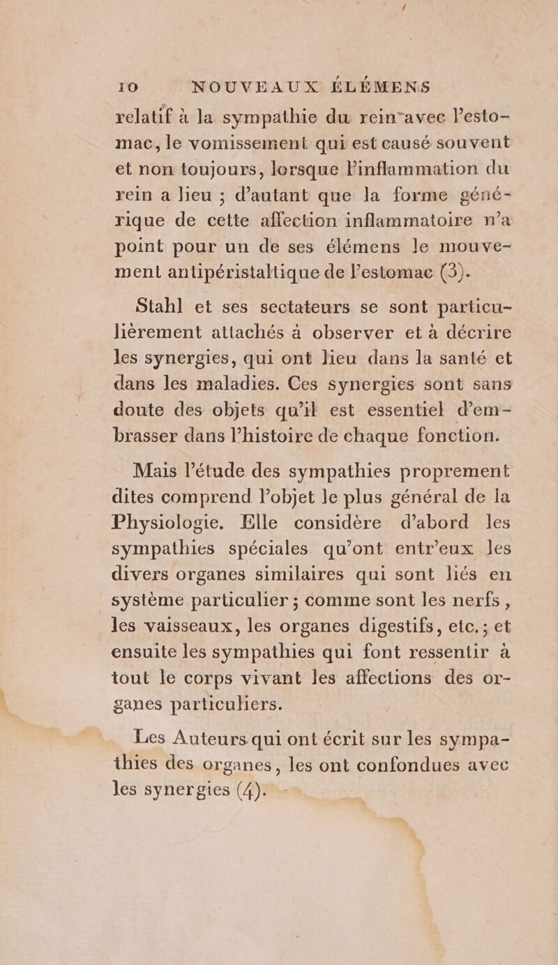 relatif à la sympathie du reinavec l’esto- mac, le vomissement qui est causé souvent et non toujours, lorsque Pinflammation du rein a lieu ; d'autant que la forme géné- rique de cette affection inflammatoire n’a point pour un de ses élémens le mouve- ment antipéristaltique de l’estomac (3). Stahl et ses sectateurs se sont particu- lièrement attachés à observer et à décrire les synergies, qui ont lieu dans la santé et dans les maladies. Ces synergies sont sans doute des objets qu’il est essentiel d’em- brasser dans l’histoire de chaque fonction. Mais l'étude des sympathies proprement dites comprend l’objet le plus général de la Physiologie. Elle considère d’abord les sympathies spéciales qu'ont entr’eux les divers organes similaires qui sont liés en système particulier ; comme sont les nerfs, les vaisseaux, les organes digestifs, etc. ; et ensuite les sympathies qui font ressentir à tout le corps vivant les affections des or- ganes particuhers. Les Auteurs qui ont écrit sur les sympa- thies des organes, les ont confondues avec les synergies (4).