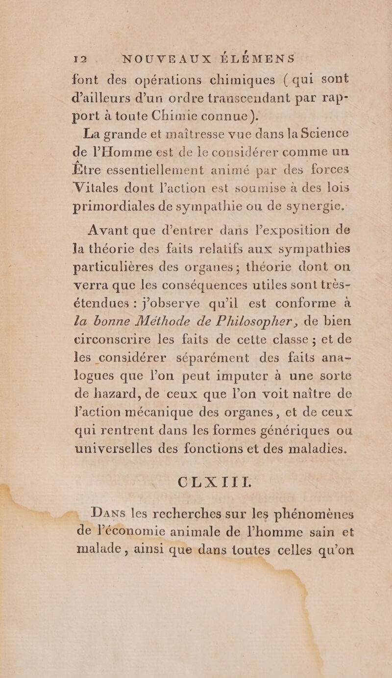 font des opérations chimiques (qui sont d’ailleurs d’un ordre transcendant par rap- port à toute Chimie connue). La grande et maîtresse vue dans la Science de l'Homme est de le considérer comme un Être essentiellement animé par des forces Vitales dont l’action est soumise à des lois primordiales de sympathie ou de synergie. Avant que d'entrer dans l'exposition de la théorie des faits relatifs aux sympathies particulières des organes ; théorie dont on verra que les conséquences utiles sont très- étendues : jobserve qu'il est conforme à la bonne Méthode de Philosopher, de bien circonscrire les faits de cette classe ; et de les considérer séparément des faits ana- logues que l’on peut imputer à une sorte de hazard, de ceux que l’on voit naître de l’action mécanique des organes, et de ceux qui rentrent dans les formes génériques ou universelles des fonctions et des maladies. CLXIITL. Daxs les recherches sur les phénomènes de l’économie animale de l’homme sain et malade , ainsi que dans toutes celles qu'on eh,