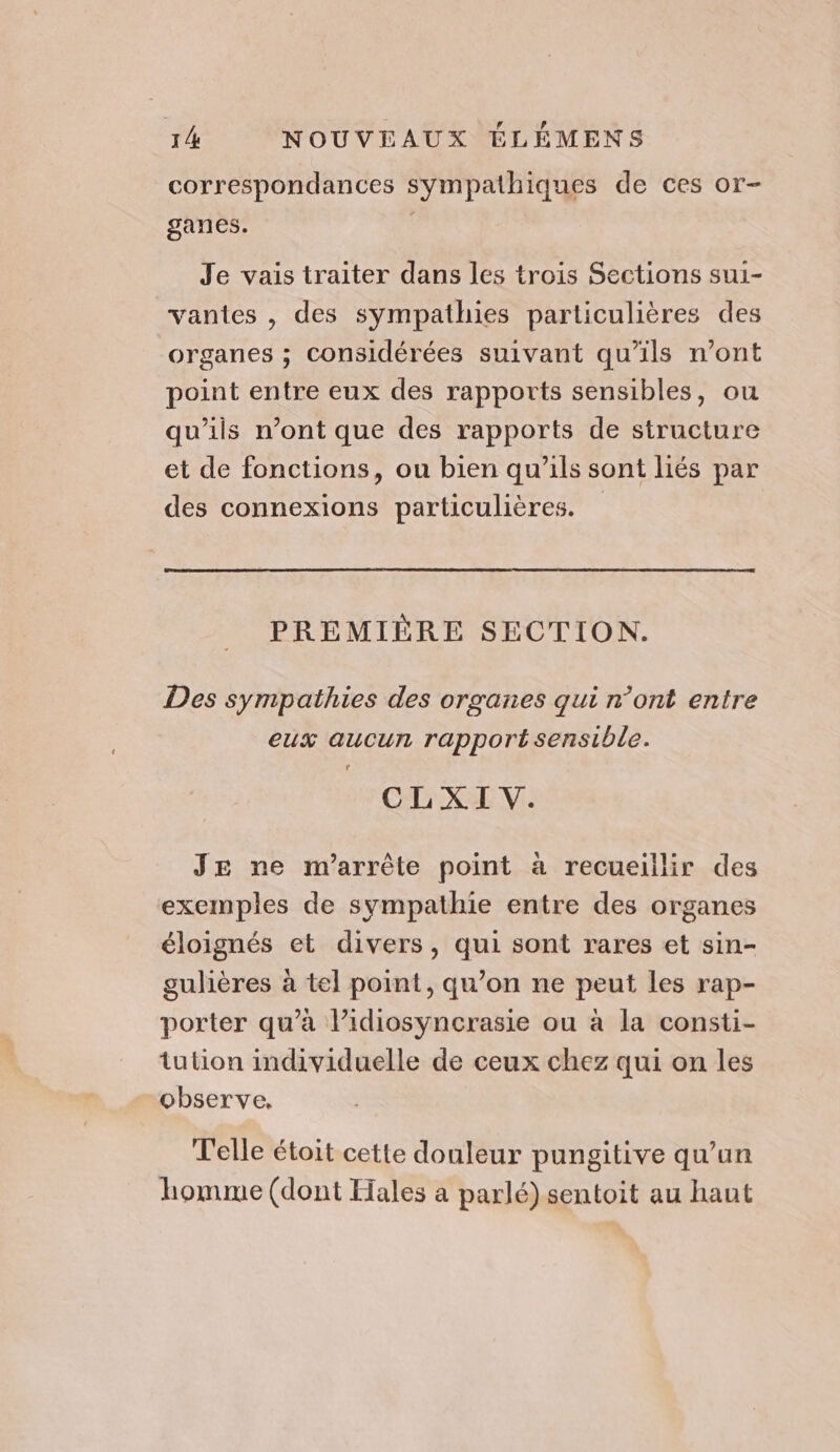 correspondances sympathiques de ces or- ganes. Je vais traiter dans les trois Sections sui- vantes , des sympathies particulières des organes ; considérées suivant qu’ils n’ont point entre eux des rapports sensibles, ou qu'ils n’ont que des rapports de structure et de fonctions, ou bien qu'ils sont liés par des connexions particulières. PRÉMIÈRE SECTION. Des sympathies des organes qui n’ont entre eux aucun rapportsensible. CLXI V. JE ne m’arrête point à recueillir des exemples de sympathie entre des organes éloignés et divers, qui sont rares et sin- gulières à tel point, qu’on ne peut les rap- porter qu’à l’idiosyncrasie ou à la consti- tution individuelle de ceux chez qui on les observe, Telle étoit cette douleur pungitive qu’un homme (dont Hales a parlé) sentoit au haut