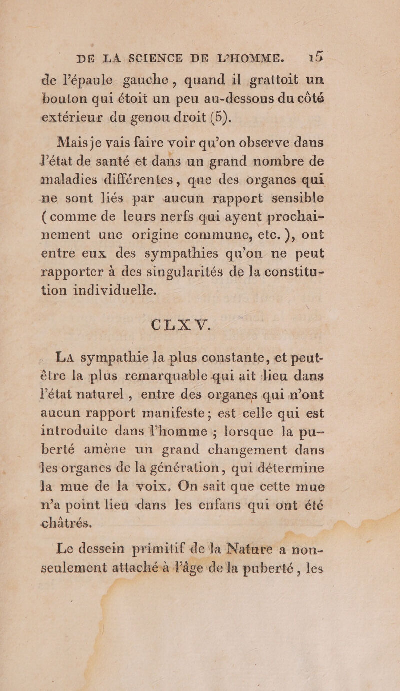 de l'épaule gauche, quand il grattoit un bouton qui étoit un peu au-dessous du côté extérieur du genou droit (5). Mais je vais faire voir qu’on observe dans l’état de santé et dans un grand nombre de maladies différentes, que des organes qui ne sont liés par aucun rapport sensible (comme de leurs nerfs qui ayent prochai- nement une origine commune, etc. ), ont entre eux des sympathies qu'on ne peut rapporter à des singularités de la constitu- tion individuelle. CLX V. LA sympathie la plus constante, et peut- être la plus remarquable qui ait lieu dans _ létat naturel, entre des organes qui n’ont aucun rapport manifeste; est celle qui est introduite dans l’homme ; lorsque la pu- berilé amène un grand changement dans les organes de la génération, qui détermine la mue de la voix, On sait que cette mue n’a point lieu dans les enfans qui ont été châtrés. Le dessein primitif de la Natare a non- seulement attaché à läge de la puberté, les