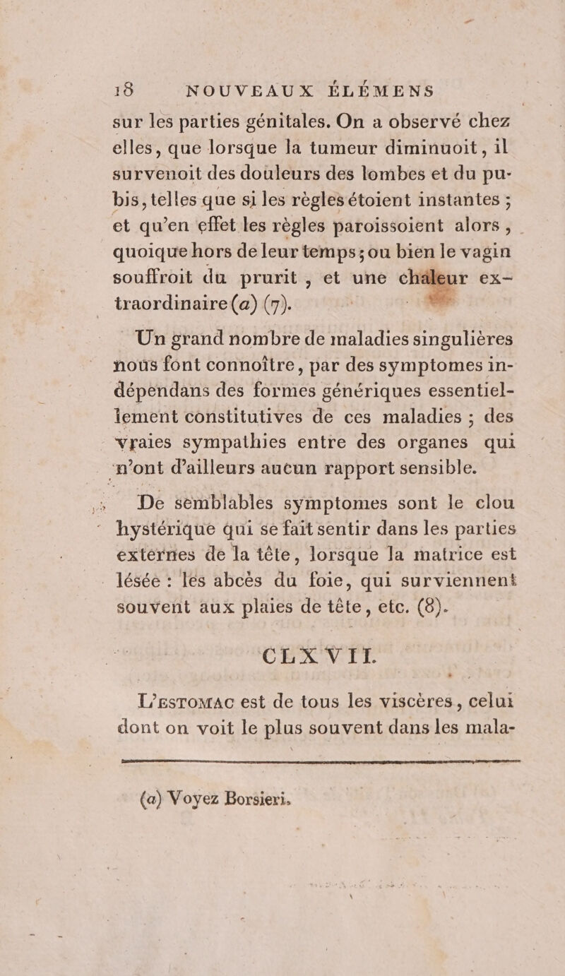 sur les parties génitales. On a observé chez elles, que lorsque la tumeur diminuoit, il survenoit des douleurs des lombes et du pu- bis, telles que si les règles étoient instantes ; et qu’en effet les règles paroissoient alors , quoique hors de leur temps ;ou bien le vagin souffroit du prurit , et une M à ex- traordinaire(a) (7). | ne. US Un grand nombre de maladies singulières nous font connoître, par des symptomes in- dépendans des formes génériques essentiel- iement constitutives de ces maladies ; des vraies sympathies entre des organes qui “mont d'ailleurs aucun rapport sensible. De semblables symptomes sont le clou hystérique qui se fait sentir dans les parties externes de la tête, lorsque la matrice est _ lésée : les abces du foie, qui surviennent souvent aux plaies de tête, etc. (8). CLX VIT. » L'Eesromac est de tous les viscères, celui dont on voit le plus souvent dans les mala- (a) Voyez Borsieri,