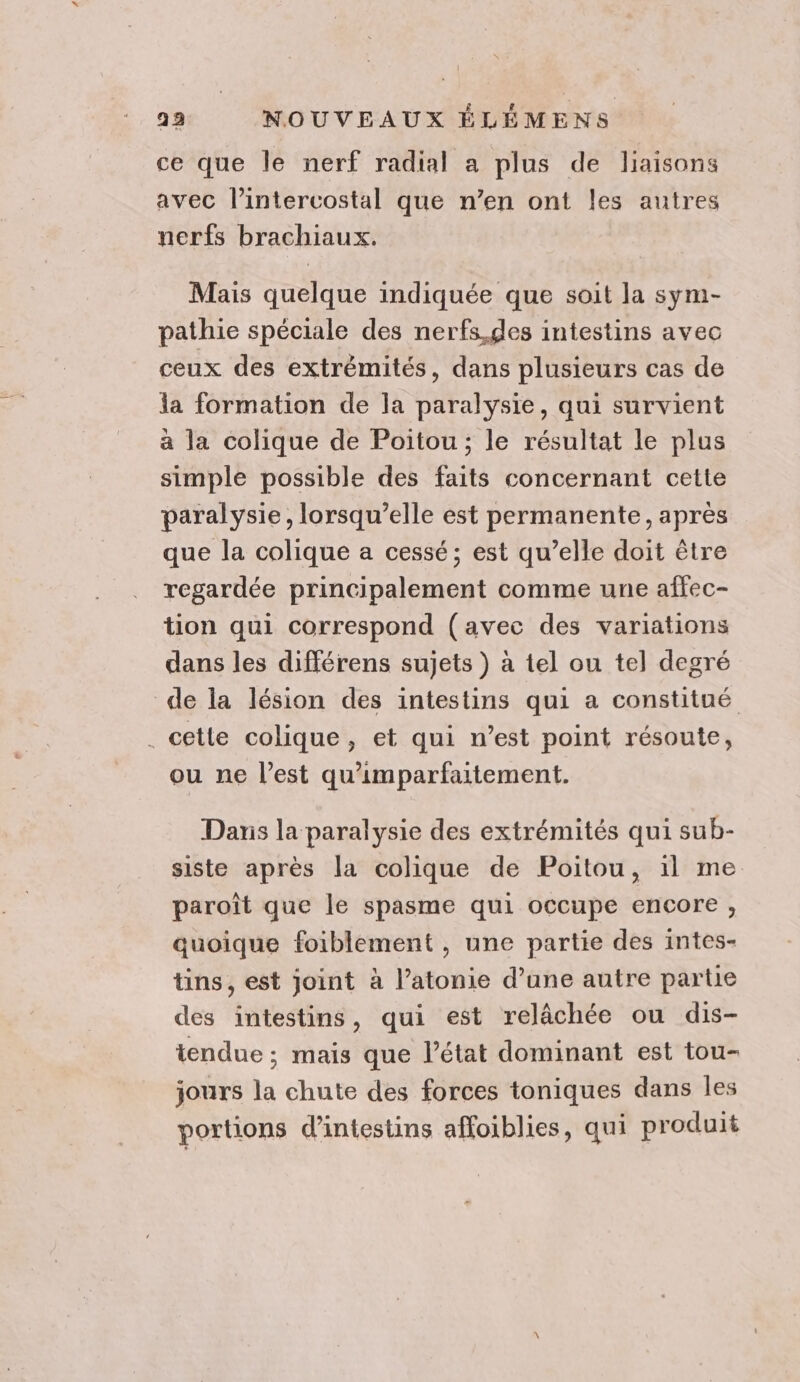 ce que le nerf radial a plus de liaisons avec l’intercostal que n’en ont les autres nerfs brachiaux. Mais quelque indiquée que soit la sym- pathie spéciale des nerfs.gdes intestins avec ceux des extrémités, dans plusieurs cas de la formation de la paralysie, qui survient a la colique de Poitou ; le résultat le plus simple possible des faits concernant cette paralysie, lorsqu’elle est permanente, après que la colique a cessé; est qu’elle doit être regardée principalement comme une affec- tion qui correspond (avec des variations dans les différens sujets ) à tel ou tel degré de la lésion des intestins qui a constitué . cette colique, et qui n’est point résoute, ou ne l’est qu'imparfaitement. Dans la paralysie des extrémités qui sub- siste après la colique de Poitou, il me paroît que le spasme qui occupe encore , quoique foiblement , une partie des intes- tins, est joint à l’atonie d’ane autre partie des intestins, qui est relâchée ou dis- iendue ; mais que l’état dominant est tou- jours la chute des forces toniques dans les portions d’intestins affoiblies, qui produit