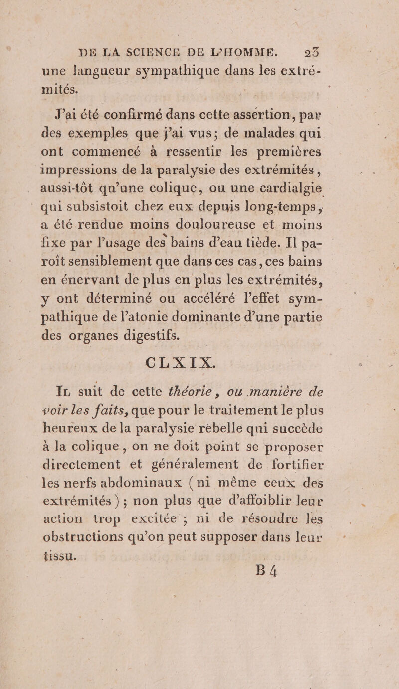 une langueur sympathique dans les extré- mités. J'ai été confirmé dans cette assertion, par des exemples que jai vus; de malades qui ont commencé à ressentir les premières impressions de la paralysie des extrémités, aussi-tôt qu’une colique, ou une cardialgie qui subsistoit chez eux depuis long-temps, a été rendue moins douloureuse et moins fixe par l'usage des bains d’eau tiède. Il pa- roit sensiblement que dans ces cas ,ces bains en énervant de plus en plus les extrémités, y ont déterminé ou accéléré l'effet sym- pathique de l’atonie dominante d’une partie des organes digestifs. CLXIX. IL suit de cette théorie , ou manière de soir les faits, que pour le traitement le plus heureux de la paralysie rebelle qui succède à la colique , on ne doit point se proposer directement et généralement de fortifier les nerfs abdominaux (ni même ceux des extrémités ); non plus que d’affoiblir leur action trop excitée ; ni de résoudre les obstructions qu’on peut supposer dans leur tissu. | B 4.