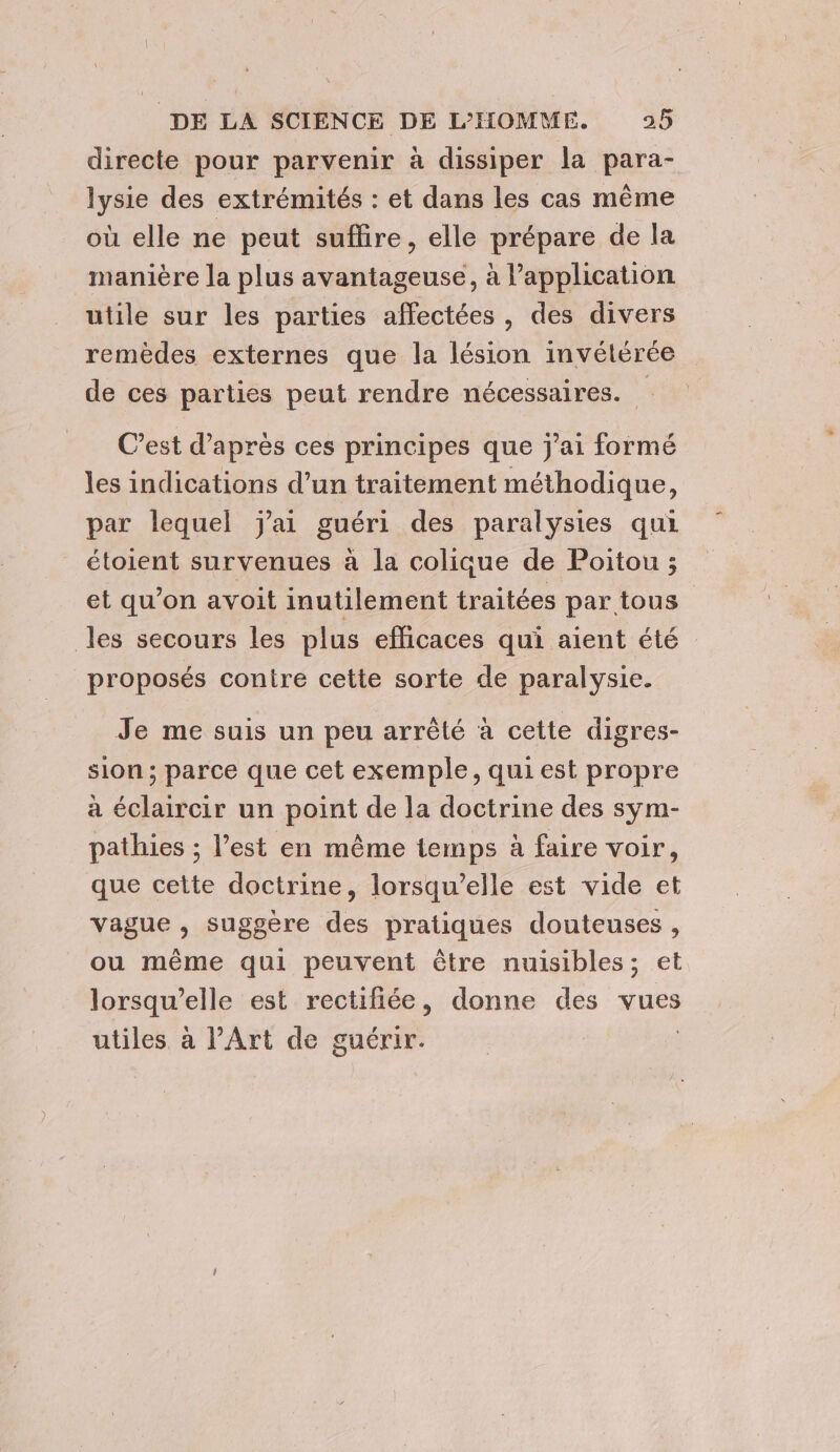 directe pour parvenir à dissiper la para- lysie des extrémités : et dans les cas même où elle ne peut suffire, elle prépare de la manière la plus avantageuse, à l’application utile sur les parties affectées, des divers remèdes externes que la lésion invétérée de ces parties peut rendre nécessaires. C’est d’après ces principes que j'ai formé les indications d’un traitement méthodique, par lequel j'ai guéri des paralysies qui étoient survenues à la colique de Poitou ; et qu’on avoit inutilement traitées par tous les secours les plus efficaces qui aient été proposés contre cette sorte de paralysie. Je me suis un peu arrêté à cette digres- sion ; parce que cet exemple, qui est propre à éclaircir un point de la doctrine des sym- pathies ; l’est en même temps à faire voir, que cette doctrine, lorsqu'elle est vide et vague , suggère des pratiques douteuses , ou même qui peuvent être nuisibles; et lorsqu'elle est rectifiée, donne des vues utiles à PArt de guérir. |