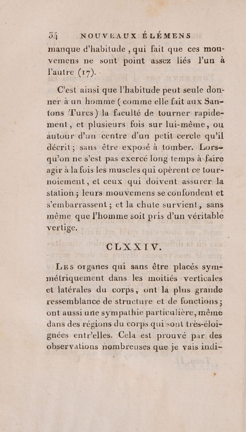 manque d'habitude , qui fait que ces mou- vemens ne sont point assez liés l’un à Pautre (17). C’est ainsi que lhabitude peut seule don- ner a un homme ( comme elle fait anx San- tons Turcs) la faculté de tourner rapide- ment, et plusieurs fois sur lui-même, ou autour d’un centre d’un petit cercle qu’il décrit; sans être exposé à tomber. Lors= qu’on ne s’est pas exercé long temps à faire agir à Ja fois les muscles qui opèrent ce tour- noiement , et ceux qui doivent assurer la station ; leurs mouvemens se confondent et s'embarrassent ; et la chute survient, sans même que l’homme soit pris d’un véritable verlige. CLXXIV. LEs organes qui sans être placés sym- métriquement dans les moitiés verticales et latérales du corps, ont la plus grande ressemblance de structure et de fonctions ; ont aussi une sympathie particalière, même dans des régions du corps qui sont très-éloi- gnées entr’elles. Cela est prouvé par des observalions nombreuses que je vais indi- ‘