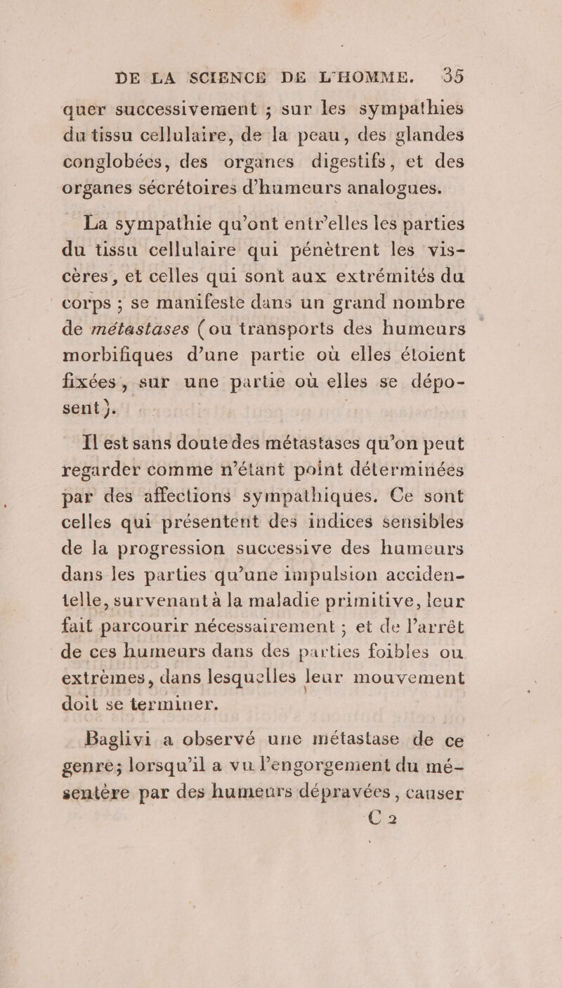 quer successivement ; sur les sympathies du tissu cellulaire, de la peau, des glandes conglobées, des organes digestifs, et des organes sécrétoires d'humeurs analogues. La sympathie qu'ont entr’elles les parties du tissu cellulaire qui pénètrent les vis- cères , et celles qui sont aux extrémités du corps ; se manifeste dans un grand nombre de métastases (ou transports des humeurs morbifiques d’une partie où elles étoient fixées, sur une partie où elles se dépo- sent }. Il est sans doute des métastases qu’on peut regarder comme n'étant point déterminées par des affections sympathiques. Ce sont celles qui présentent des indices sensibles de la progression successive des humeurs dans les parties qu’une impulsion acciden_ telle, survenant à la maladie primitive, leur fait parcourir nécessairement ; et de l'arrêt de ces humeurs dans des parties foibles ou extrèmes, dans lesquelles leur mouvement doit se terminer. | Baglivi a observé une métastase de ce genre; lorsqu'il a vu l’engorgenient du mé- sentére par des humeurs dépravées , causer 023