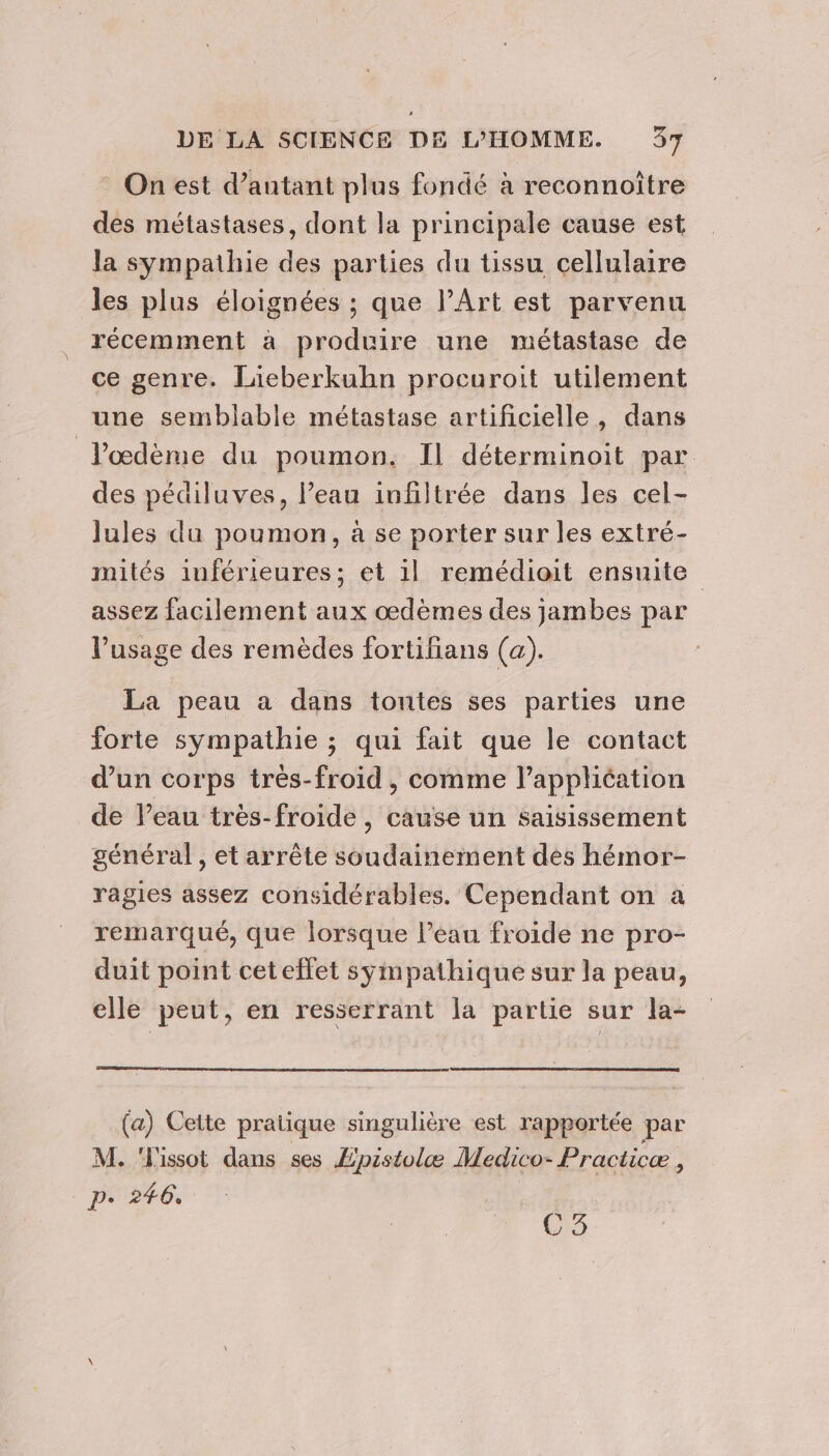 On est d’antant plus fondé à reconnoître des métastases, dont la principale cause est la sympathie des parties du tissu cellulaire les plus éloignées ; que l'Art est parvenu récemment à produire une métastase de ce genre. Lieberkuhn procuroit utilement une semblable métastase artificielle, dans J’œdème du poumon. Il déterminoit par des pédiluves, l’eau infiltrée dans les cel- lules du poumon, à se porter sur les extré- mités inférieures; et 1l remédioit ensuite assez facilement aux oœdèmes des jambes par l'usage des remèdes fortifians (a). La peau a dans tontes ses parties une forte sympathie ; qui fait que le contact d’un corps très-froid, comme l’appliéation de l’eau très-froide , cause un saisissement général , et arrête soudainement des hémor- ragies assez considérables. Cependant on a remarqué, que lorsque Peau froide ne pro- duit point ceteffet sympathique sur la peau, elle peut, en resserrant la partie sur la- (a) Cette pratique singulière est rapportée par M. 'L'issot dans ses Epistolæ Medico- Practicæ ; pe 246, 75