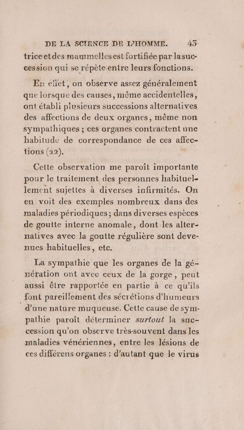 trice et des mammelles est fortifiée par lasuc- cession qui se répète entre leurs fonctions. En efiet, on observe assez généralement que lorsque des causes, même accidentelles, ont établi plusieurs successions alternatives des affections de deux organes, même non sympathiques ; ces organes contractent une habitude de correspondance de ces affec- tions (22). | Cette observation me paroît importante pour le traitement des personnes habituel lement sujettes à diverses infirmités. On en voit des exemples nombreux dans des maladies périodiques ; dans diverses espèces de goutte interne anomale, dont les alter- natives avec la goutte régulière sont deve- nues habituelles, etc. La sympathie que les organes de la gé- nération ont avec ceux de la gorge, peut aussi être rapportée en partie à ce qu'ils font pareillement des sécrétions d’humeurs d’une nature muqueuse. Cette cause de sym- pathie paroît déterminer surtout la suc- cession qu’on observe très-souvent dans les maladies vénériennes, entre les lésions de ces diflérens organes : d'autant que le virus