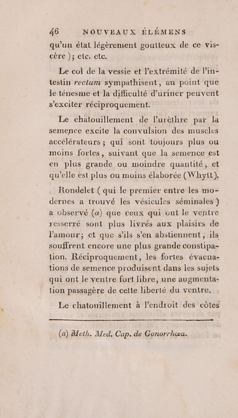 qu’un état légèrement goutteux de ce vis- cère ); etc. etc. Le col de la vessie et Pextrémité de lin- tesiin rectum sympathisent, au point que le ténesme et Ja difficulté d’uriner peuvent s'exciter réciproquement. Le chatouillement de lurëèthre par la semence excite la convulsion des muscles accélérateurs ; qui sont toujours plus ou moins fortes, suivant que la semence est en plus grande ou moindre quantité, et qu’elle est plus ou moins élaborée (Whytt). Rondelet ( qui le premier entre les mo- dernes a trouvé les vésicuies séminales ) a observé (a) que ceux qui ont le ventre resserré sont plus livrés aux plaisirs de l'amour; et que s'ils s’en abstiennent, ils souffrent encore une plus grande constipa- tion. Réciproquement, les fortes évacua- tions de semence produisent dans les sujets qui ont le ventre fort libre, une augmenta- tion passagère de cette liberté du ventre. Le chatouillement à l’endroit des côtes (a) Meth. Med, Cap. de Gonorrhæa.