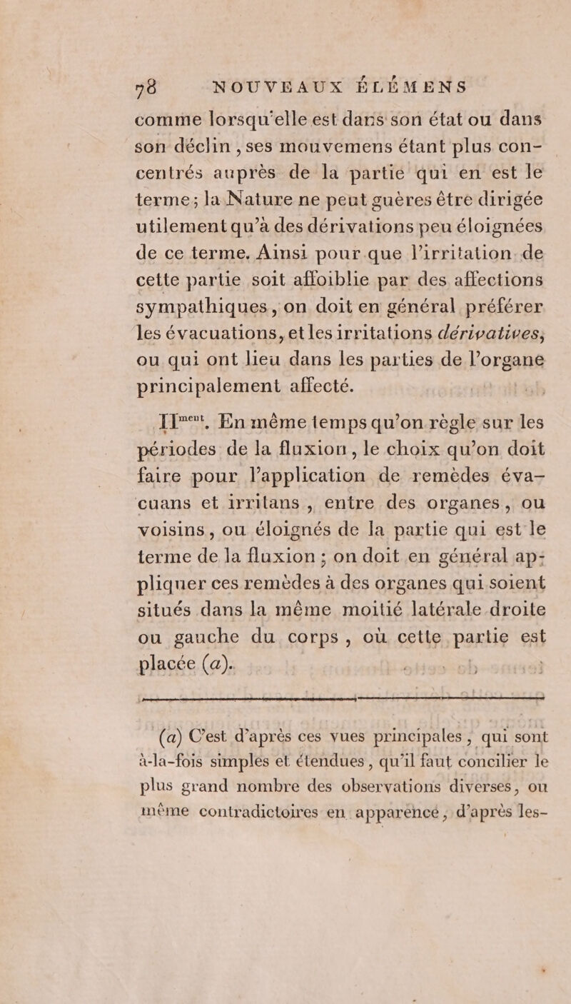 comme lorsqu'elle est dans son état ou dans son déclin ,ses mouvemens étant plus con- centrés auprès de la partie qui en est le terme; la Nature ne peut guères être dirigée utilement qu’à des dérivations peu éloignées de ce terme. Ainsi pour que l’irritation. de cette partie soit affoiblie par des affections sympathiques, on doit en général préférer les évacuations, et les irritations derivatives, ou qui ont lieu dans les parties de l’organe principalement affecté. 11°, En même temps qu’on règle sur les périodes de la fluxion , le choix qu’on doit faire pour l'application de remèdes éva- cuans et irrilans , entre des organes, ou voisins, ou éloignés de la partie qui est le terme de la fluxion ; on doit en général ap: pliquer ces CrNd es à des organes quisoient situés dans la même moitié latérale droite ou gauche du corps, où cette PArLg est placée (a). (a) C’est d’après ces vues principales, qui sont à-la-fois simples et étendues , qu’il faut concilier le plus grand nombre des observations diverses, ou A dl 0 . : 0] \ mème contradictoires en: apparence ; d’après les-